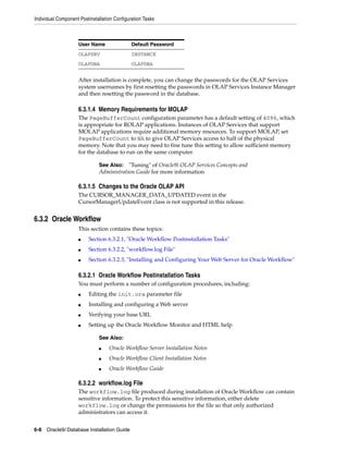 Individual Component Postinstallation Configuration Tasks
6-8 Oracle9i Database Installation Guide
After installation is complete, you can change the passwords for the OLAP Services
system usernames by first resetting the passwords in OLAP Services Instance Manager
and then resetting the password in the database.
6.3.1.4 Memory Requirements for MOLAP
The PageBufferCount configuration parameter has a default setting of 4096, which
is appropriate for ROLAP applications. Instances of OLAP Services that support
MOLAP applications require additional memory resources. To support MOLAP, set
PageBufferCount to NA to give OLAP Services access to half of the physical
memory. Note that you may need to fine tune this setting to allow sufficient memory
for the database to run on the same computer.
6.3.1.5 Changes to the Oracle OLAP API
The CURSOR_MANAGER_DATA_UPDATED event in the
CursorManagerUpdateEvent class is not supported in this release.
6.3.2 Oracle Workflow
This section contains these topics:
■ Section 6.3.2.1, "Oracle Workflow Postinstallation Tasks"
■ Section 6.3.2.2, "workflow.log File"
■ Section 6.3.2.3, "Installing and Configuring Your Web Server for Oracle Workflow"
6.3.2.1 Oracle Workflow Postinstallation Tasks
You must perform a number of configuration procedures, including:
■ Editing the init.ora parameter file
■ Installing and configuring a Web server
■ Verifying your base URL
■ Setting up the Oracle Workflow Monitor and HTML help
6.3.2.2 workflow.log File
The workflow.log file produced during installation of Oracle Workflow can contain
sensitive information. To protect this sensitive information, either delete
workflow.log or change the permissions for the file so that only authorized
administrators can access it.
User Name Default Password
OLAPSRV INSTANCE
OLAPDBA OLAPDBA
See Also: "Tuning" of Oracle9i OLAP Services Concepts and
Administration Guide for more information
See Also:
■ Oracle Workflow Server Installation Notes
■ Oracle Workflow Client Installation Notes
■ Oracle Workflow Guide
 
