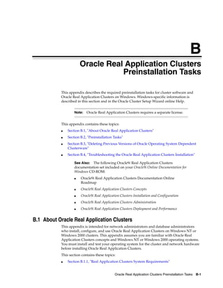 B
Oracle Real Application Clusters Preinstallation Tasks B-1
B Oracle Real Application Clusters
Preinstallation Tasks
This appendix describes the required preinstallation tasks for cluster software and
Oracle Real Application Clusters on Windows. Windows-specific information is
described in this section and in the Oracle Cluster Setup Wizard online Help.
This appendix contains these topics:
■ Section B.1, "About Oracle Real Application Clusters"
■ Section B.2, "Preinstallation Tasks"
■ Section B.3, "Deleting Previous Versions of Oracle Operating System Dependent
Clusterware"
■ Section B.4, "Troubleshooting the Oracle Real Application Clusters Installation"
B.1 About Oracle Real Application Clusters
This appendix is intended for network administrators and database administrators
who install, configure, and use Oracle Real Application Clusters on Windows NT or
Windows 2000 clusters. This appendix assumes you are familiar with Oracle Real
Application Clusters concepts and Windows NT or Windows 2000 operating systems.
You must install and test your operating system for the cluster and network hardware
before installing Oracle Real Application Clusters.
This section contains these topics:
■ Section B.1.1, "Real Application Clusters System Requirements"
Note: Oracle Real Application Clusters requires a separate license.
See Also: The following Oracle9i Real Application Clusters
documentation set included on your Oracle9i Online Documentation for
Windows CD-ROM:
■ Oracle9i Real Application Clusters Documentation Online
Roadmap
■ Oracle9i Real Application Clusters Concepts
■ Oracle9i Real Application Clusters Installation and Configuration
■ Oracle9i Real Application Clusters Administration
■ Oracle9i Real Application Clusters Deployment and Performance
 