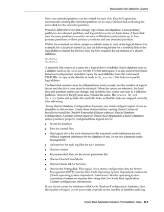 About Oracle Real Application Clusters
Oracle Real Application Clusters Preinstallation Tasks B-3
Only one extended partition can be created for each disk. Oracle Corporation
recommends creating the extended partition on an unpartitioned disk and using the
entire disk for the extended partition.
Windows 2000 offers two disk storage types: basic and dynamic. Create primary
partitions, an extended partition, and logical drives only on basic disks. A basic disk
uses the same partitions as earlier versions of Windows and contains up to four
primary partitions, or three primary partitions and one extended partition.
Within the extended partition, assign a symbolic name to each of the logical drives. For
example, for a database named db, use the following format for a symbolic link to the
logical drives created for the two redo log files, required for an instance of a cluster
database:
db_redo1_1
db_redo1_2
A symbolic link serves as a name for a logical drive which the Oracle database uses as
a datafile, such as db_system1 for the SYSTEM tablespace. It is also used when Oracle
Database Configuration Assistant copies the seed datafiles from the component
CD-ROMs. A copy of the datafile is made to db_system1 that links to a specific
logical drive.
The hard disk numbers may be different from node to node, but the number of logical
drives and the drive sizes must be identical. When the nodes are rebooted, the hard
disk and partition names can change, and symbolic link names can map to a different
partition. However, the physical disk remains the same. The Oracle Object
Service tracks and updates the symbolic links, so that the links are mapped correctly
after rebooting.
To use Oracle Database Configuration Assistant, you must configure logical drives as
described in this section. Create these devices before running Oracle Universal
Installer to install the Oracle9i Enterprise Edition software. Oracle Database
Configuration Assistant cannot create an Oracle Real Application Clusters database
unless you have properly configured these logical drives:
■ Seven for datafiles
■ Two for control files
■ One logical drive for each instance for the automatic undo tablespace (or one
rollback segment tablespace for the database if you do not use automatic undo
management)
■ At least two for redo log files for each instance
■ One for context
■ Recommended: One for the server parameter file
■ One for Oracle9i interMedia
■ One for Oracle OLAP Services
■ One for the Voting disk. This logical drive stores configuration data for Server
Management (SRVM) and for the Oracle Operating System Dependent clusterware
(Oracle operating system dependent clusterware). Vendor operating system
dependent clusterware requires the voting disk for Oracle Real Application
Clusters configuration information.
If you do not create the database with Oracle Database Configuration Assistant, then
the number of logical drives you create depends on the number of datafiles, redo log
 
