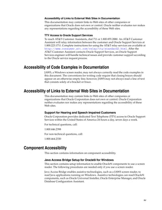 xv
Accessibility of Links to External Web Sites in Documentation
This documentation may contain links to Web sites of other companies or
organizations that Oracle does not own or control. Oracle neither evaluates nor makes
any representations regarding the accessibility of these Web sites.
TTY Access to Oracle Support Services
To reach AT&T Customer Assistants, dial 711 or 1.800.855.2880. An AT&T Customer
Assistant will relay information between the customer and Oracle Support Services at
1.800.223.1711. Complete instructions for using the AT&T relay services are available at
http://www.consumer.att.com/relay/tty/standard2.html. After the
AT&T Customer Assistant contacts Oracle Support Services, an Oracle Support
Services engineer will handle technical issues and provide customer support according
to the Oracle service request process.
Accessibility of Code Examples in Documentation
JAWS, a Windows screen reader, may not always correctly read the code examples in
this document. The conventions for writing code require that closing braces should
appear on an otherwise empty line; however, JAWS may not always read a line of text
that consists solely of a bracket or brace.
Accessibility of Links to External Web Sites in Documentation
This documentation may contain links to Web sites of other companies or
organizations that Oracle Corporation does not own or control. Oracle Corporation
neither evaluates nor makes any representations regarding the accessibility of these
Web sites.
Support for Hearing and Speech Impaired Customers
Oracle Corporation provides dedicated Text Telephone (TTY) access to Oracle Support
Services within the United States of America 24 hours a day, seven days a week.
For technical questions, call:
1.800.446.2398
For non-technical questions, call:
1.800.464.2330
Component Accessibility
This section contains information on component accessibility.
Java Access Bridge Setup for Oracle9i for Windows
This section contains setup information to enable Oracle9i components to use a screen
reader. The following procedures are needed only if you use a screen reader.
Java Access Bridge enables assistive technologies, such as a JAWS screen reader, to
read Java applications running on Windows. Assistive technologies can read Oracle9i
components, such as Oracle Universal Installer, Oracle Enterprise Manager, and Oracle
Database Configuration Assistant.
 