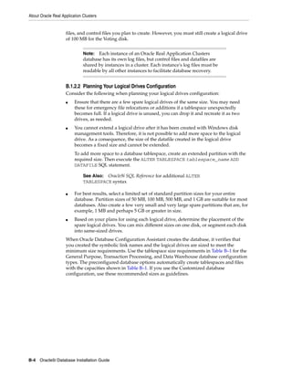 About Oracle Real Application Clusters
B-4 Oracle9i Database Installation Guide
files, and control files you plan to create. However, you must still create a logical drive
of 100 MB for the Voting disk.
B.1.2.2 Planning Your Logical Drives Configuration
Consider the following when planning your logical drives configuration:
■ Ensure that there are a few spare logical drives of the same size. You may need
these for emergency file relocations or additions if a tablespace unexpectedly
becomes full. If a logical drive is unused, you can drop it and recreate it as two
drives, as needed.
■ You cannot extend a logical drive after it has been created with Windows disk
management tools. Therefore, it is not possible to add more space to the logical
drive. As a consequence, the size of the datafile created in the logical drive
becomes a fixed size and cannot be extended.
To add more space to a database tablespace, create an extended partition with the
required size. Then execute the ALTER TABLESPACE tablespace_name ADD
DATAFILE SQL statement.
■ For best results, select a limited set of standard partition sizes for your entire
database. Partition sizes of 50 MB, 100 MB, 500 MB, and 1 GB are suitable for most
databases. Also create a few very small and very large spare partitions that are, for
example, 1 MB and perhaps 5 GB or greater in size.
■ Based on your plans for using each logical drive, determine the placement of the
spare logical drives. You can mix different sizes on one disk, or segment each disk
into same-sized drives.
When Oracle Database Configuration Assistant creates the database, it verifies that
you created the symbolic link names and the logical drives are sized to meet the
minimum size requirements. Use the tablespace size requirements in Table B–1 for the
General Purpose, Transaction Processing, and Data Warehouse database configuration
types. The preconfigured database options automatically create tablespaces and files
with the capacities shown in Table B–1. If you use the Customized database
configuration, use these recommended sizes as guidelines.
Note: Each instance of an Oracle Real Application Clusters
database has its own log files, but control files and datafiles are
shared by instances in a cluster. Each instance's log files must be
readable by all other instances to facilitate database recovery.
See Also: Oracle9i SQL Reference for additional ALTER
TABLESPACE syntax
 