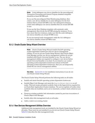 About Oracle Real Application Clusters
B-6 Oracle9i Database Installation Guide
B.1.3 Oracle Cluster Setup Wizard Overview
The Oracle Cluster Setup Wizard performs the following tasks on all nodes:
■ Installs and starts Oracle9i operating system dependent clusterware
■ Installs Object Link Manager and starts the Oracle Object Service on all
nodes. This tool creates persistent symbolic links to the logical drives required for
an Oracle Real Application Clusters database. The service updates all nodes when
symbolic links are modified, and is set to Automatic, so that it starts whenever you
reboot.
■ Preserves existing symbolic link information created by previous invocations of
Oracle Object Link Manager
■ Installs other disk management tools on all nodes
■ Adds a node to an existing cluster
B.1.4 Raw Devices Management Utilities Overview
Additional disk management tools are installed by the Oracle Cluster Setup Wizard on
all nodes. These tools are not installed if you do not run Oracle Cluster Setup Wizard.
Table B–2 describes the disk management tools.
Note: Undo tablespace raw device datafiles for the preconfigured
Transaction Processing and General Purpose database templates
should be at least 200 MB each.
If you use the preconfigured Data Warehousing database, then
create a raw device datafile for an undo tablespace for the first
instance that is at least 625 MB in size. For subsequent instances,
create undo tablespace raw device datafiles that are at least 200 MB
in size.
If you use the New Database template with automatic undo
management, then divide the 625 MB among the instances. If you
have more than two instances, make sure that the undo tablespace
raw device datafiles are at least 50 MB in size.
If you use manual undo management, make the RBS tablespace
raw device datafile at least 625 MB in size.
Note: Oracle Cluster Setup Wizard installs Oracle9i operating
system dependent clusterware and raw device management
utilities. If you do not use Cluster Setup Wizard, then Oracle Object
Link Manager and the raw device management utilities do not get
installed until Oracle Universal Installer is run. The raw device
management utilities are required to configure a raw device before
Oracle Universal Installer is invoked. If you intend to use vendor
operating system dependent clusterware instead of Oracle9i
operating system dependent clusterware, then you can temporarily
install the raw device management utilities.
See Also: Section B.1.4.1 for installation instructions if you do not
run Oracle Cluster Setup Wizard
 