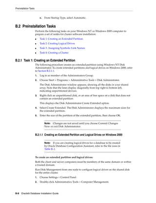 Preinstallation Tasks
B-8 Oracle9i Database Installation Guide
c. From Startup Type, select Automatic.
B.2 Preinstallation Tasks
Perform the following tasks on your Windows NT or Windows 2000 computer to
prepare a set of nodes for cluster software installation:
■ Task 1: Creating an Extended Partition
■ Task 2: Creating Logical Drives
■ Task 3: Assigning Symbolic Link Names
■ Task 4: Creating a Cluster
B.2.1 Task 1: Creating an Extended Partition
The following procedure creates an extended partition using Windows NT Disk
Administrator. To create extended partitions and logical drives on Windows 2000, refer
to Section B.2.1.1.
1. Log in as member of the Administrators Group.
2. Choose Start > Programs > Administrative Tools > Disk Administrator.
The Disk Administrator window appears, showing all the disks in your shared
array. Note that the lines display diagonally from top right to bottom left,
indicating unpartitioned devices.
3. Right-click an unpartitioned disk, or an area of free space on a disk that does not
contain an extended partition.
This displays the Disk Administrator Create Extended option.
4. Select Create Extended. The Disk Administrator displays the maximum sizes for
the extended partition.
5. Enter the size of the partition of the extended partition, then choose OK.
B.2.1.1 Creating an Extended Partition and Logical Drives on Windows 2000
To create an extended partition and logical drives:
Both the client and server computers must be members of the same domain or within
a trusted domain.
Run Disk Management from one node to configure logical drives on the shared disk
for the entire cluster.
1. Choose Settings > Control Panel.
2. Double-click Administrative Tools > Computer Management.
Note: Changes are not saved until you choose Commit Changes
Now or exit Disk Administrator.
Note: If you are creating logical drives for a database to be created
by Oracle Database Configuration Assistant, refer to the file sizes in
Table B–1.
 