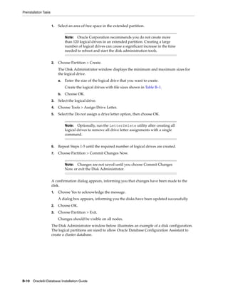 Preinstallation Tasks
B-10 Oracle9i Database Installation Guide
1. Select an area of free space in the extended partition.
2. Choose Partition > Create.
The Disk Administrator window displays the minimum and maximum sizes for
the logical drive.
a. Enter the size of the logical drive that you want to create.
Create the logical drives with file sizes shown in Table B–1.
b. Choose OK.
3. Select the logical drive.
4. Choose Tools > Assign Drive Letter.
5. Select the Do not assign a drive letter option, then choose OK.
6. Repeat Steps 1-5 until the required number of logical drives are created.
7. Choose Partition > Commit Changes Now.
A confirmation dialog appears, informing you that changes have been made to the
disk.
1. Choose Yes to acknowledge the message.
A dialog box appears, informing you the disks have been updated successfully.
2. Choose OK.
3. Choose Partition > Exit.
Changes should be visible on all nodes.
The Disk Administrator window below illustrates an example of a disk configuration.
The logical partitions are sized to allow Oracle Database Configuration Assistant to
create a cluster database.
Note: Oracle Corporation recommends you do not create more
than 120 logical drives in an extended partition. Creating a large
number of logical drives can cause a significant increase in the time
needed to reboot and start the disk administration tools.
Note: Optionally, run the LetterDelete utility after creating all
logical drives to remove all drive letter assignments with a single
command.
Note: Changes are not saved until you choose Commit Changes
Now or exit the Disk Administrator.
 