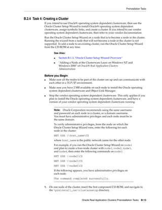 Preinstallation Tasks
Oracle Real Application Clusters Preinstallation Tasks B-13
B.2.4 Task 4: Creating a Cluster
If you intend to use Oracle9i operating system dependent clusterware, then use the
Oracle Cluster Setup Wizard to install Oracle9i operating system dependent
clusterware, assign symbolic links, and create a cluster. If you intend to use vendor
operating system dependent clusterware, then refer to your vendor documentation.
Run the Oracle Cluster Setup Wizard on a node that is to become a node in the cluster.
Running the wizard from a node that will not become a node in the cluster is not
supported. To add a node to an existing cluster, run the Oracle Cluster Setup Wizard
from the CD-ROM at any time.
Before you Begin
■ Make sure all the nodes to be part of the cluster are up and can communicate with
each other in a TCP/IP environment.
■ Make sure you have 2 MB available on each node to install the Oracle operating
system dependent clusterware and Object Link Manager.
■ Stop the vendor operating system dependent clusterware. This only applies if you
plan to install the Oracle operating system dependent clusterware, and have a
version of your vendor operating system dependent clusterware running.
1. On one node of the cluster, insert the first component CD-ROM, and navigate to
the preinstall_racclustersetup directory.
See Also:
■ Section B.1.3, "Oracle Cluster Setup Wizard Overview"
■ "Adding a Node at the Clusterware Layer on Windows NT and
Windows 2000" of Oracle9i Real Application Clusters
Administration
Note: Oracle Corporation recommends using the same username
and password on each node in a cluster, or a domain username.
You must have administrative privileges and each node must be in
the same domain.
To verify administrative privileges, from the node on which the
Oracle Cluster Setup Wizard runs, enter the following for each
node in the cluster:
NET USE host_nameC$
where host_name is the public network name for the other node.
For example, if you run the Oracle Cluster Setup Wizard on node1
and plan to create a four-node cluster with node1, node2, node3,
and node4, then enter the following commands on node1:
NET USE node2C$
NET USE node3C$
NET USE node4C$
If the following appears, you have administrative privileges on
each node:
The command completed successfully.
 