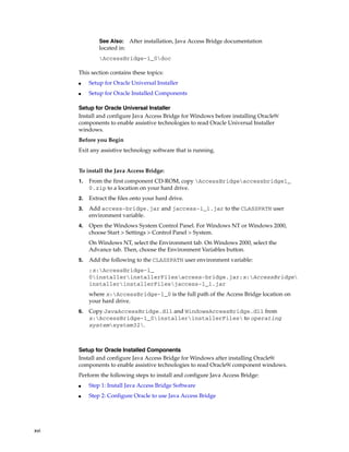 xvi
This section contains these topics:
■ Setup for Oracle Universal Installer
■ Setup for Oracle Installed Components
Setup for Oracle Universal Installer
Install and configure Java Access Bridge for Windows before installing Oracle9i
components to enable assistive technologies to read Oracle Universal Installer
windows.
Before you Begin
Exit any assistive technology software that is running.
To install the Java Access Bridge:
1. From the first component CD-ROM, copy AccessBridgeaccessbridge1_
0.zip to a location on your hard drive.
2. Extract the files onto your hard drive.
3. Add access-bridge.jar and jaccess-1_1.jar to the CLASSPATH user
environment variable.
4. Open the Windows System Control Panel. For Windows NT or Windows 2000,
choose Start > Settings > Control Panel > System.
On Windows NT, select the Environment tab. On Windows 2000, select the
Advance tab. Then, choose the Environment Variables button.
5. Add the following to the CLASSPATH user environment variable:
;x:AccessBridge-1_
0installerinstallerFilesaccess-bridge.jar;x:AccessBridge
installerinstallerFilesjaccess-1_1.jar
where x:AccessBridge-1_0 is the full path of the Access Bridge location on
your hard drive.
6. Copy JavaAccessBridge.dll and WindowsAccessBridge.dll from
x:AccessBridge-1_0installerinstallerFiles to operating
systemsystem32.
Setup for Oracle Installed Components
Install and configure Java Access Bridge for Windows after installing Oracle9i
components to enable assistive technologies to read Oracle9i component windows.
Perform the following steps to install and configure Java Access Bridge:
■ Step 1: Install Java Access Bridge Software
■ Step 2: Configure Oracle to use Java Access Bridge
See Also: After installation, Java Access Bridge documentation
located in:
AccessBridge-1_0doc
 