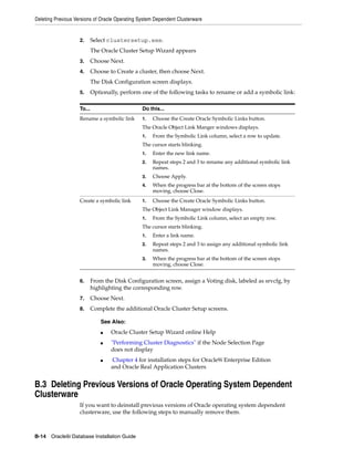 Deleting Previous Versions of Oracle Operating System Dependent Clusterware
B-14 Oracle9i Database Installation Guide
2. Select clustersetup.exe.
The Oracle Cluster Setup Wizard appears
3. Choose Next.
4. Choose to Create a cluster, then choose Next.
The Disk Configuration screen displays.
5. Optionally, perform one of the following tasks to rename or add a symbolic link:
6. From the Disk Configuration screen, assign a Voting disk, labeled as srvcfg, by
highlighting the corresponding row.
7. Choose Next.
8. Complete the additional Oracle Cluster Setup screens.
B.3 Deleting Previous Versions of Oracle Operating System Dependent
Clusterware
If you want to deinstall previous versions of Oracle operating system dependent
clusterware, use the following steps to manually remove them.
To... Do this...
Rename a symbolic link 1. Choose the Create Oracle Symbolic Links button.
The Oracle Object Link Manger windows displays.
1. From the Symbolic Link column, select a row to update.
The cursor starts blinking.
1. Enter the new link name.
2. Repeat steps 2 and 3 to rename any additional symbolic link
names.
3. Choose Apply.
4. When the progress bar at the bottom of the screen stops
moving, choose Close.
Create a symbolic link 1. Choose the Create Oracle Symbolic Links button.
The Object Link Manager window displays.
1. From the Symbolic Link column, select an empty row.
The cursor starts blinking.
1. Enter a link name.
2. Repeat steps 2 and 3 to assign any additional symbolic link
names.
3. When the progress bar at the bottom of the screen stops
moving, choose Close.
See Also:
■ Oracle Cluster Setup Wizard online Help
■ "Performing Cluster Diagnostics" if the Node Selection Page
does not display
■ Chapter 4 for installation steps for Oracle9i Enterprise Edition
and Oracle Real Application Clusters
 
