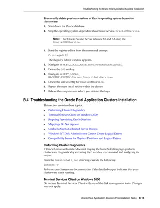Troubleshooting the Oracle Real Application Clusters Installation
Oracle Real Application Clusters Preinstallation Tasks B-15
To manually delete previous versions of Oracle operating system dependent
clusterware:
1. Shut down the Oracle database.
2. Stop the operating system dependent clusterware service, OracleCMService.
1. Start the registry editor from the command prompt:
C:> regedt32
The Registry Editor window appears.
2. Navigate to HKEY_LOCAL_MACHINESOFTWAREORACLEOSD.
3. Delete the OSD subkey.
4. Navigate to HKEY_LOCAL_
MACHINESYSTEMCurrentControlSetServices.
5. Delete the service entry for OracleCMService.
6. Repeat the steps on all nodes within the cluster.
7. Reboot the computers on which you deleted the keys.
B.4 Troubleshooting the Oracle Real Application Clusters Installation
This section contains these topics:
■ Performing Cluster Diagnostics
■ Terminal Services Client on Windows 2000
■ Stopping Preexisting Oracle Services
■ Mappings Do Not Appear
■ Unable to Start a Dedicated Server Process
■ Windows NT Disk Administrator Cannot Create Logical Drives
■ Compatibility Issues for Physical Partitions and Logical Drives
Performing Cluster Diagnostics
If Oracle Universal Installer does not display the Node Selection page, perform
clusterware diagnostics by executing the lsnodes -v command and analyzing its
output.
From the preinstall_rac directory, execute the following:
lsnodes -v
Refer to your clusterware documentation if the detailed output indicates that your
clusterware is not running.
Terminal Services Client on Windows 2000
Do not use Terminal Services Client with any of the disk management tools. Changes
may not apply.
Note:: For Oracle Parallel Server releases 8.0 and 7.3, stop the
OraclePGMSService.
 