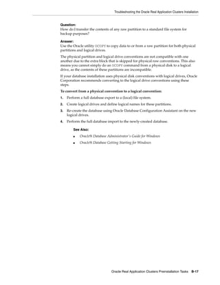 Troubleshooting the Oracle Real Application Clusters Installation
Oracle Real Application Clusters Preinstallation Tasks B-17
Question:
How do I transfer the contents of any raw partition to a standard file system for
backup purposes?
Answer:
Use the Oracle utility OCOPY to copy data to or from a raw partition for both physical
partitions and logical drives.
The physical partition and logical drive conventions are not compatible with one
another due to the extra block that is skipped for physical raw conventions. This also
means you cannot simply do an OCOPY command from a physical disk to a logical
drive, as the contents of these partitions are incompatible.
If your database installation uses physical disk conventions with logical drives, Oracle
Corporation recommends converting to the logical drive conventions using these
steps.
To convert from a physical convention to a logical convention:
1. Perform a full database export to a (local) file system.
2. Create logical drives and define logical names for these partitions.
3. Re-create the database using Oracle Database Configuration Assistant on the new
logical drives.
4. Perform the full database import to the newly-created database.
See Also:
■ Oracle9i Database Administrator's Guide for Windows
■ Oracle9i Database Getting Starting for Windows
 