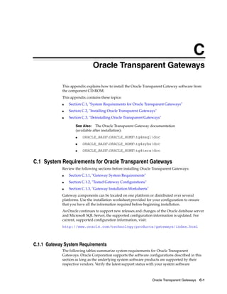 C
Oracle Transparent Gateways C-1
COracle Transparent Gateways
This appendix explains how to install the Oracle Transparent Gateway software from
the component CD-ROM.
This appendix contains these topics:
■ Section C.1, "System Requirements for Oracle Transparent Gateways"
■ Section C.2, "Installing Oracle Transparent Gateways"
■ Section C.3, "Deinstalling Oracle Transparent Gateways"
C.1 System Requirements for Oracle Transparent Gateways
Review the following sections before installing Oracle Transparent Gateways:
■ Section C.1.1, "Gateway System Requirements"
■ Section C.1.2, "Tested Gateway Configurations"
■ Section C.1.3, "Gateway Installation Worksheets"
Gateway components can be located on one platform or distributed over several
platforms. Use the installation worksheet provided for your configuration to ensure
that you have all the information required before beginning installation.
As Oracle continues to support new releases and changes of the Oracle database server
and Microsoft SQL Server, the supported configuration information is updated. For
current, supported configuration information, visit:
http://www.oracle.com/technology/products/gateways/index.html
C.1.1 Gateway System Requirements
The following tables summarize system requirements for Oracle Transparent
Gateways. Oracle Corporation supports the software configurations described in this
section as long as the underlying system software products are supported by their
respective vendors. Verify the latest support status with your system software
See Also: The Oracle Transparent Gateway documentation
(available after installation):
■ ORACLE_BASEORACLE_HOMEtg4msqldoc
■ ORACLE_BASEORACLE_HOMEtg4sybsdoc
■ ORACLE_BASEORACLE_HOMEtg4teradoc
 