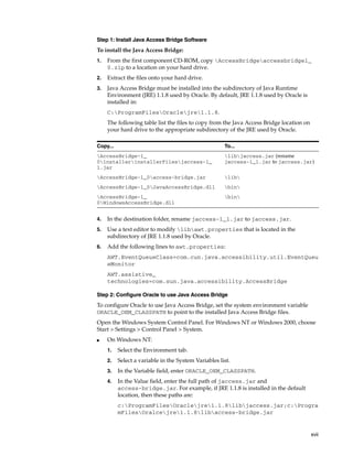 xvii
Step 1: Install Java Access Bridge Software
To install the Java Access Bridge:
1. From the first component CD-ROM, copy AccessBridgeaccessbridge1_
0.zip to a location on your hard drive.
2. Extract the files onto your hard drive.
3. Java Access Bridge must be installed into the subdirectory of Java Runtime
Environment (JRE) 1.1.8 used by Oracle. By default, JRE 1.1.8 used by Oracle is
installed in:
C:ProgramFilesOraclejre1.1.8.
The following table list the files to copy from the Java Access Bridge location on
your hard drive to the appropriate subdirectory of the JRE used by Oracle.
4. In the destination folder, rename jaccess-1_1.jar to jaccess.jar.
5. Use a text editor to modify libawt.properties that is located in the
subdirectory of JRE 1.1.8 used by Oracle.
6. Add the following lines to awt.properties:
AWT.EventQueueClass=com.cun.java.accessibility.util.EventQueu
eMonitor
AWT.assistive_
technologies=com.sun.java.accessibility.AccessBridge
Step 2: Configure Oracle to use Java Access Bridge
To configure Oracle to use Java Access Bridge, set the system environment variable
ORACLE_OEM_CLASSPATH to point to the installed Java Access Bridge files.
Open the Windows System Control Panel. For Windows NT or Windows 2000, choose
Start > Settings > Control Panel > System.
■ On Windows NT:
1. Select the Environment tab.
2. Select a variable in the System Variables list.
3. In the Variable field, enter ORACLE_OEM_CLASSPATH.
4. In the Value field, enter the full path of jaccess.jar and
access-bridge.jar. For example, if JRE 1.1.8 is installed in the default
location, then these paths are:
c:ProgramFilesOraclejre1.1.8libjaccess.jar;c:Progra
mFilesOralcejre1.1.8libaccess-bridge.jar
Copy... To...
AccessBridge-1_
0installerinstallerFilesjaccess-1_
1.jar
libjaccess.jar (rename
jaccess-1_1.jar to jaccess.jar)
AccessBridge-1_0access-bridge.jar lib
AccessBridge-1_0JavaAccessBridge.dll bin
AccessBridge-1_
0WindowsAccessBridge.dll
bin
 