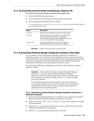 About Oracle Components in Noninteractive Mode
Advanced Installation Topics D-3
D.1.3 Running Oracle Universal Installer and Specifying a Response File
To run Oracle Universal Installer and specify the response file:
1. Go to the MS-DOS command prompt.
2. Go to the directory where Oracle Universal Installer is installed.
3. Run the appropriate response file. For example,
C:programfilesoracleouiinstall>setup.exe-RESPONSEFILEfilena
me-SILENT-NOWELCOME
D.1.4 Running Oracle Enterprise Manager Configuration Assistant in Silent Mode
You can silently run Oracle Enterprise Manager Configuration Assistant as a
standalone component or as part of a silent installation session to create a repository.
Advanced features, such as repository upgrade, deletion, and modification from silent
mode are not supported. These advanced features of Oracle Enterprise Manager
Configuration Assistant must be performed in interactive mode.
Oracle Enterprise Manager Configuration Assistant in silent mode only supports
repository creation.
D.1.4.1 Silently Running Oracle Enterprise Manager Configuration Assistant as a
Standalone Component
1. Ensure that Oracle Management Server is installed on the computer on which to
silently run Oracle Enterprise Manager Configuration Assistant.
2. Verify that ORACLE_BASEORACLE_HOMEbin is set in the Windows NT or 2000
environment path.
3. Copy the emca.rsp response file from the Response file directory of the first
component CD-ROM to a local directory.
4. Edit emca.rsp by following the instructions in the file.
Where... Description
filename Identifies the full path of the specific response file
-SILENT Runs Oracle Universal Installer in complete silent
mode. The Welcome window is suppressed
automatically. This parameter is optional. If you use
-SILENT, -NOWELCOME is not necessary.
-NOWELCOME Suppresses the Welcome window that appears
during installation. This parameter is optional.
See Also: Oracle Universal Installer Concepts Guide
Important: If you create more than one Oracle Enterprise Manager
repository in a network, then each Oracle Enterprise Manager
repository username must be unique. Ensure that the value specified
for the repository USERNAME variable in the emca.rsp file is unique
across your network.
It is extremely important to ensure that the name of each repository
user created is unique across your entire network. If you use the same
response file more than once to create a repository, the repositories
created must be on separate networks.
 