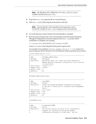 About Oracle Components in Noninteractive Mode
Advanced Installation Topics D-5
4. Copy the emca.rsp response file to a local directory.
5. Edit emca.rsp by following the instructions in the file.
6. Go to the directory where Oracle Universal Installer is installed.
7. Run the parent response file. This automatically starts the Oracle Enterprise
Manager Configuration Assistant response file (emca.rsp) when silent
installation is complete. For example,
C:>setup.exe-RESPONSEFILEfilename-SILENT
where filename is the full path of the parent response file.
An example of an updated [oracle.sysman.oms_9.0.1.0.0] section of a
parent response file for Windows NT and Windows 2000 is partially shown below:
[oracle.sysman.oms_9.0.1.0.0]
#---------------------------------------------------------------------------
# Name : OPTIONAL_CONFIG_TOOLS
# Datatype : StringList
# Description : Specifying "emca" will launch the Oracle Enterprise
# Manager Migration Assistant configuration tool at the end
# of installation.
# Valid values : {"emca"} or {}
# Example value : {"emca"}
# Default value : {}
# Mandatory : No
#---------------------------------------------------------------------------
OPTIONAL_CONFIG_TOOLS={emca}
#---------------------------------------------------------------------------
# Name : launchEMCA
# Datatype : Boolean
# Description : Launch the Enterprise Manager Configuration Assistant
# at the end of installation to configure Oracle Management
# Server
# Valid values : true, false
# Example value : true
# Default value : true
# Mandatory : No
#---------------------------------------------------------------------------
launchEMCA=<true>
#---------------------------------------------------------------------------
# Name : s_responseFileEMCA
# Datatype : String
# Description : This string contains the value of the -responseFile
# argument for launching the Enterprise Manager
# Configuration Assistant in silent mode. Use the
Note: On Windows NT or 2000, the OPTIONAL_CONFIG_TOOLS
variable must be set to emca.bat.
Note: Ensure that the value specified for the repository user's
USERNAME variable in emca.rsp is unique across your network.
 