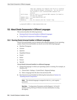 About Oracle Components in Different Languages
D-6 Oracle9i Database Installation Guide
# "emca.rsp" response file template from the CD to customize
# silent Enteprise Manager configuration. Set the value of
# this variable to your customized EMCA response file
# location.
# Valid values : The full path to a customized EMCA response file based on
# the emca.rsp template.
# Example value : "c:tempresponseemca.rsp"
# Default value : None
# Mandatory : Yes, for installs with the "-silent" flag
#---------------------------------------------------------------------------
s_responseFileEMCA=<c:tempresponseemca.rsp>
D.2 About Oracle Components in Different Languages
This section describes the following features:
■ Running Oracle Universal Installer in Different Languages
■ Using Oracle Components in Different Languages
D.2.1 Running Oracle Universal Installer in Different Languages
Oracle Universal Installer runs by default in the selected language of your operating
system. Oracle Universal Installer can also be run in the following languages:
■ Brazilian Portuguese
■ German
■ Japanese
■ Simplified Chinese
■ French
■ Italian
■ Korean
■ Spanish
To run Oracle Universal Installer in a different language:
1. Change the language in which your operating system is running. For example, on
Windows NT:
1. Choose Start > Settings > Control Panel > Regional Settings.
2. Select a language from the above list and choose OK.
2. Run Oracle Universal Installer by following the instructions in Section 4.4,
"Installing Oracle Components".
Note: The selected language is assigned to the NLS_LANG registry
parameter.
See Also: "Configuration Parameters and the Registry" of Oracle9i
Database Getting Starting for Windows for more information on using
the registry
 