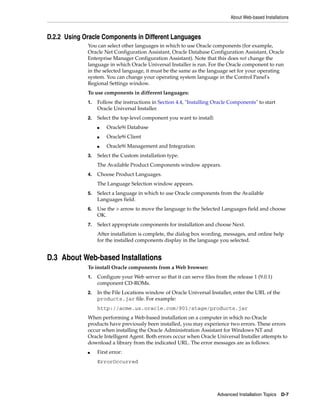 About Web-based Installations
Advanced Installation Topics D-7
D.2.2 Using Oracle Components in Different Languages
You can select other languages in which to use Oracle components (for example,
Oracle Net Configuration Assistant, Oracle Database Configuration Assistant, Oracle
Enterprise Manager Configuration Assistant). Note that this does not change the
language in which Oracle Universal Installer is run. For the Oracle component to run
in the selected language, it must be the same as the language set for your operating
system. You can change your operating system language in the Control Panel's
Regional Settings window.
To use components in different languages:
1. Follow the instructions in Section 4.4, "Installing Oracle Components" to start
Oracle Universal Installer.
2. Select the top-level component you want to install:
■ Oracle9i Database
■ Oracle9i Client
■ Oracle9i Management and Integration
3. Select the Custom installation type.
The Available Product Components window appears.
4. Choose Product Languages.
The Language Selection window appears.
5. Select a language in which to use Oracle components from the Available
Languages field.
6. Use the > arrow to move the language to the Selected Languages field and choose
OK.
7. Select appropriate components for installation and choose Next.
After installation is complete, the dialog box wording, messages, and online help
for the installed components display in the language you selected.
D.3 About Web-based Installations
To install Oracle components from a Web browser:
1. Configure your Web server so that it can serve files from the release 1 (9.0.1)
component CD-ROMs.
2. In the File Locations window of Oracle Universal Installer, enter the URL of the
products.jar file. For example:
http://acme.us.oracle.com/901/stage/products.jar
When performing a Web-based installation on a computer in which no Oracle
products have previously been installed, you may experience two errors. These errors
occur when installing the Oracle Administration Assistant for Windows NT and
Oracle Intelligent Agent. Both errors occur when Oracle Universal Installer attempts to
download a library from the indicated URL. The error messages are as follows:
■ First error:
ErrorOccurred
 