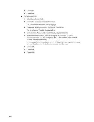 xviii
5. Choose Set.
6. Choose OK.
■ On Windows 2000:
1. Select the Advanced tab.
2. Choose the Environment Variables button.
The Environment Variables dialog displays.
3. Choose the New button under the System Variable list.
The New System Variable dialog displays.
4. In the Variable Name field, enter ORACLE_OEM_CLASSPATH.
5. In the Variable Value field, enter the full path of jaccess.jar and
access-bridge.jar. For example, if JRE 1.1.8 is installed in the default
location, then these paths are:
c:ProgramFilesOraclejre1.1.8libjaccess.jar;c:Progra
mFilesOralcejre1.1.8libaccess-bridge.jar
6. Choose OK.
7. Choose OK.
8. Choose OK.
 