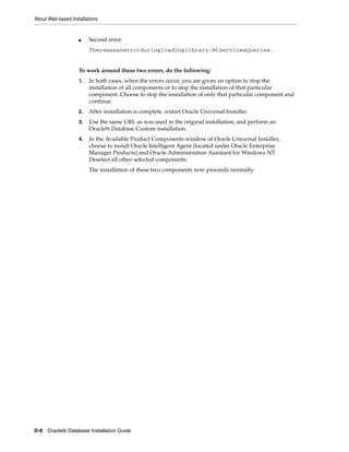About Web-based Installations
D-8 Oracle9i Database Installation Guide
■ Second error:
Therewasanerrorduringloadinglibrary:NtServicesQueries.
To work around these two errors, do the following:
1. In both cases, when the errors occur, you are given an option to stop the
installation of all components or to stop the installation of that particular
component. Choose to stop the installation of only that particular component and
continue.
2. After installation is complete, restart Oracle Universal Installer.
3. Use the same URL as was used in the original installation, and perform an
Oracle9i Database Custom installation.
4. In the Available Product Components window of Oracle Universal Installer,
choose to install Oracle Intelligent Agent (located under Oracle Enterprise
Manager Products) and Oracle Administration Assistant for Windows NT.
Deselect all other selected components.
The installation of these two components now proceeds normally.
 