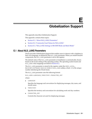E
Globalization Support E-1
EGlobalization Support
This appendix describes Globalization Support.
This appendix contains these topics:
■ Section E.1, "About NLS_LANG Parameters"
■ Section E.2, "Commonly Used Values for NLS_LANG"
■ Section E.3, "NLS_LANG Settings in MS-DOS Mode and Batch Mode"
E.1 About NLS_LANG Parameters
Oracle provides Globalization Support that enables users to interact with a database in
their own language, as defined by the NLS_LANG parameter. When you install Oracle9i
components, the NLS_LANG parameter is set in the registry.
The default value of the NLS_LANG parameter at installation is automatically chosen
based on the locale setting of the operating system. The operating system locale and
NLS_LANG value mappings are listed in Section E.2.
The NLS_LANG parameter is stored in the registry under the HKEY_LOCAL_
MACHINESOFTWAREORACLEHOMEIDNLS_LANG subkey, where ID is the unique
number identifying the Oracle home.
The NLS_LANG parameter uses the following format:
NLS_LANG=LANGUAGE_TERRITORY.CHARACTER_SET
where:
■ LANGUAGE
Specifies the language and conventions for displaying messages, day name, and
month name.
■ TERRITORY
Specifies the territory and conventions for calculating week and day numbers.
■ CHARACTER_SET
Controls the character set used for displaying messages.
 