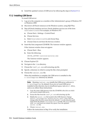 About LSM Server
F-2 Oracle9i Database Installation Guide
2. Install the updated version of LSM server by following the steps in Section F.1.2.
F.1.2 Installing LSM Server
To install LSM server:
1. Log on to the computer as a member of the Administrator's group of Windows NT
or Windows 2000.
2. Shut down all Oracle instances on the Windows system, using SQL*Plus.
3. Stop all Oracle database services. Oracle database services are of the form
OracleServiceSID. For example, on Windows NT:
a. Choose Start > Settings > Control Panel.
b. Choose Services.
c. Select OracleServiceSID, and choose Stop.
d. Choose Close to exit from the Services window.
4. Insert the first component CD-ROM. The Autorun window appears.
If the Autorun window does not appear:
a. Choose Start > Run.
b. Enter the following:
DRIVE_LETTER:autorunautorun.exe
The Autorun window appears.
5. Choose Explore CD.
6. Navigate to the lsm directory.
7. Choose the lsm57_nt.exe self-extracting zip file.
8. Specify a directory in which to unzip the files when prompted.
9. Choose the lsminst.exe file.
When the installation is complete, the LSM server is installed in the
C:win32appnsr directory by default.
Note: Running lsminst.exe installs the LSM server software in
C:win32appnsr by default. If you do not want LSM server
installed in this directory due to insufficient space, lack of a C: drive,
and so on, follow these instructions:
1. Copy the entire LSM directory from the CD-ROM to the drive in which
you want to install LSM server.
2. Extract the files from the lsm57_nt.exe self-extracting zip file.
3. Modify the server.iss file located in the LSM directory. Change
Path=C:win32appnsr to Path=drive:path name. You can
change either the drive name (from the default C:) or the directory path
name (from the default win32appnsr), or both. The Path must end
with nsr and must not contain any spaces. Save the updated
server.iss file.
4. Choose lsminst.exe.
Follow the instructions in Step 10 to verify the installation.
 