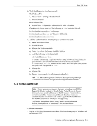 About LSM Server
Installing and Removing Legato Components F-3
10. Verify that Legato services have started.
On Windows NT:
1. Choose Start > Settings > Control Panel.
2. Choose Services.
On Windows 2000:
■ Choose Start > Programs > Administrative Tools > Services.
Check that the Status of each of the following services is marked Started:
NetWorkerBackupandRecoverServer
NetWorkerPowerMonitor (on Windows 2000 only)
NetWorkerRemoteExecService
11. Add the LSM installation directory to your system search path:
a. Open the Control Panel.
b. Choose System.
c. Choose the Environment tab.
d. Select Path from the System Variables list box.
e. Add the following to the Value field:
;C:win32appnsrbin
where the semicolon (;) separates the new entry from the existing entries. If
you installed LSM server in a nondefault drive or directory, replace
C:win32appnsrbin above with the correct drive and path name, where
the path name always ends in bin.
f. Choose Set.
g. Choose OK.
h. Restart your computer for all changes to take effect.
F.1.3 Removing LSM Server
To remove LSM server:
1. Log on to the computer as a member of the Administrator's group of Windows NT
or Windows 2000.
Tip: The "Media Management" chapter in the Legato Storage Manager
Administrator's Guide for storage device configuration information
Note: Do not remove your indexes if you are upgrading from LSM to
Legato NetWorker Module for Oracle. Select Partial Removal. Ensure
that you have a recent, full backup of the file indexes (nsrindex),
server resource files (nsrres), and media database (nsrmm)
available. See the Installation Guide for the Legato NetWorker Module
for the Oracle version to which you are upgrading.
You cannot remove LSM server using Oracle Universal Installer.
Follow the steps below to remove the LSM server software.
 