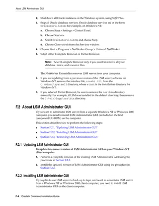 About LSM Administrator GUI
F-4 Oracle9i Database Installation Guide
2. Shut down all Oracle instances on the Windows system, using SQL*Plus.
3. Stop all Oracle database services. Oracle database services are of the form
OracleServiceSID. For example, on Windows NT:
a. Choose Start > Settings > Control Panel.
b. Choose Services.
c. Select OracleServiceSID, and choose Stop.
d. Choose Close to exit from the Services window.
4. Choose Start > Programs > NetWorker Group > Uninstall NetWorker.
5. Select either Complete Removal or Partial Removal.
The NetWorker Uninstaller removes LSM server from your computer.
6. If you are updating from a previous version of the LSM server software on
Windows NT, remove the interface file, orasbt.dll, from the
C:winntsystem32 directory, where winnt is the installation directory for
Windows NT.
7. If you selected Partial Removal, be sure to remove the nsrbin directory
manually. For example, if LSM was installed in the default directory, then remove
the C:win32appnsrbin directory.
F.2 About LSM Administrator GUI
If you want to administer LSM server from a separate Windows NT or Windows 2000
computer, you need to install LSM Administrator GUI (included on the first
component CD-ROM) on the computer.
This section describes how to perform the following steps:
■ Section F.2.1, "Updating LSM Administrator GUI"
■ Section F.2.2, "Installing LSM Administrator GUI"
■ Section F.2.3, "Removing LSM Administrator GUI"
F.2.1 Updating LSM Administrator GUI
To update to a newer version of LSM Administrator GUI on your Windows NT
client computer:
1. Perform a complete removal of the existing LSM Administrator GUI using the
procedure in Section F.2.3.
2. Install the updated version of LSM Administrator GUI using the procedure in
Section F.2.2.
F.2.2 Installing LSM Administrator GUI
If you plan to use LSM server to back up to tape, and want to administer LSM server
from a Windows NT or Windows 2000 client computer, you need to install LSM
Administrator GUI on the client computer.
Note: Select Complete Removal only if you want to remove all your
database, index, and resource files.
 