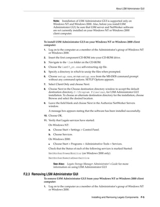 About LSM Administrator GUI
Installing and Removing Legato Components F-5
To install LSM Administrator GUI on your Windows NT or Windows 2000 client
computer:
1. Log on to the computer as a member of the Administrator's group of Windows NT
or Windows 2000.
2. Insert the first component CD-ROM into your CD-ROM drive.
3. Navigate to the lsm folder on the CD-ROM.
4. Choose the lsm57_nt.exe self-extracting zip file.
5. Specify a directory in which to unzip the files when prompted.
6. Choose setup.exe, or run setup.exe from the MS-DOS command prompt
without any command options. SETUP Options appears.
7. Select Client Only and choose Next.
8. Choose Next in the Choose destination directory window to accept the default
destination directory, C:Program Filesnsr, for LSM Administrator GUI
installation. To choose an alternate destination directory for the installation, choose
Browse and select the desired location.
9. Leave the field blank and choose Next in the Authorize NetWorker Servers
window.
A message box appears stating that the software has been installed successfully.
10. Choose OK.
11. Verify that Legato services have started:
On Windows NT:
a. Choose Start > Settings > Control Panel.
b. Choose Services.
On Windows 2000:
■ Choose Start > Programs > Administrative Tools > Services.
Check that the Status of each of the following services is marked Started:
NetWorkerPowerMonitor (on Windows 2000 only)
NetWorkerRemoteExecService
F.2.3 Removing LSM Administrator GUI
To remove LSM Administrator GUI from your Windows NT or Windows 2000 client
computer:
1. Log on to the computer as a member of the Administrator's group of Windows NT
or Windows 2000.
Note: Installation of LSM Administrator GUI is supported only on
Windows NT and Windows 2000. Also, before you install LSM
Administrator GUI, be sure that LSM server and NetWorker software
are not currently installed on your Windows NT or Windows 2000
client computer.
See Also: Legato Storage Manager Administrator's Guide for more
information on using LSM Administrator GUI
 