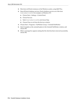 About LSM Administrator GUI
F-6 Oracle9i Database Installation Guide
2. Shut down all Oracle instances on the Windows system, using SQL*Plus.
3. Stop all Oracle database services. Oracle database services are of the form
OracleServiceSID. For example, on Windows NT:
a. Choose Start > Settings > Control Panel.
b. Choose Services.
c. Select OracleServiceSID, and choose Stop.
d. Choose Close to exit from the Services window.
4. Choose Start > Programs > NetWorker Group > Uninstall NetWorker.
5. Select Complete as the uninstall option in the Uninstall NetWorker window, and
choose OK.
6. When a message box appears stating that the client has been removed successfully,
choose OK.
 