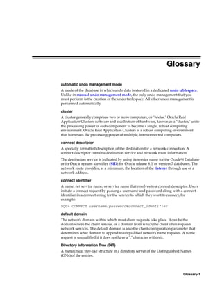 Glossary-1
Glossary
automatic undo management mode
A mode of the database in which undo data is stored in a dedicated undo tablespace.
Unlike in manual undo management mode, the only undo management that you
must perform is the creation of the undo tablespace. All other undo management is
performed automatically.
cluster
A cluster generally comprises two or more computers, or "nodes." Oracle Real
Application Clusters software and a collection of hardware, known as a "cluster," unite
the processing power of each component to become a single, robust computing
environment. Oracle Real Application Clusters is a robust computing environment
that harnesses the processing power of multiple, interconnected computers.
connect descriptor
A specially formatted description of the destination for a network connection. A
connect descriptor contains destination service and network route information.
The destination service is indicated by using its service name for the Oracle9i Database
or its Oracle system identifier (SID) for Oracle release 8.0, or version 7 databases. The
network route provides, at a minimum, the location of the listener through use of a
network address.
connect identifier
A name, net service name, or service name that resolves to a connect descriptor. Users
initiate a connect request by passing a username and password along with a connect
identifier in a connect string for the service to which they want to connect, for
example:
SQL> CONNECT username/password@connect_identifier
default domain
The network domain within which most client requests take place. It can be the
domain where the client resides, or a domain from which the client often requests
network services. The default domain is also the client configuration parameter that
determines what domain to append to unqualified network name requests. A name
request is unqualified if it does not have a "." character within it.
Directory Information Tree (DIT)
A hierarchical tree-like structure in a directory server of the Distinguished Names
(DNs) of the entries.
 