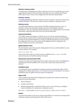directory naming context
Glossary-2
directory naming context
A subtree that is of significance within a directory server. It is usually the top of some
organizational subtree. Some directories only allow one such context that is fixed;
others allow none to many to be configured by the directory administrator.
directory naming
A naming method that specifies a directory server to resolve a net service name into a
connect descriptor. The net service name is stored centrally in a directory server.
directory server
An Lightweight Directory Access Protocol (LDAP)-compliant directory server. A
directory can provide centralized storage and retrieval of database network
components, user and corporate policies preferences, user authentication, and security
information, replacing client-side and server-side localized files.
external procedures
A PL/SQL routine executing on an Oracle server can call an external procedure or
function that is written in the C programming language and stored in a shared library.
In order for the Oracle9i Database to connect to external procedures, the server must
be configured with a net service name and the listener must be configured with
protocol address and service information.
global database name
The full database name that uniquely distinguishes it from any other database in your
network domain. For example:
sales.us.acme.com
where sales is the name you want to call your database and us.acme.com is the
network domain in which the database is located.
Interprocess Communication (IPC)
A protocol used by client applications that resides on the same node as the listener to
communicate with the database. IPC can provide a faster local connection than
TCP/IP.
installation type
An installation type is a predefined component set that automatically selects which
components to install. See Section 1.2.3, "Oracle9i Products for Installation" for a list of
installation types available with each top-level component.
ldap.ora file
A file created by the Oracle Net Configuration Assistant that contains the following
directory access information:
■ Type of directory
■ Location of directory
■ Default administrative context the client or server uses to look up or configure
connect identifiers for connections to database services
The ldap.ora file resides in ORACLE_BASEORACLE_HOMEnetworkadmin.
listener
A process that resides on the server whose responsibility is to listen for incoming client
connection requests and manage the traffic to the server.
 
