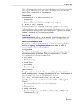net service name
Glossary-3
When a client requests a network session with a database server, a listener receives the
actual request. If the client information matches the listener information, then the
listener grants a connection to the database server.
listener.ora file
A configuration file for the listener that identifies the:
■ Listener name
■ Protocol addresses on which it is accepting connection requests
■ Services for which it is listening
The listener.ora file resides in ORACLE_BASEORACLE_HOMEnetworkadmin.
An Oracle9i Database does not require identification of the database service because of
service registration. However, static service configuration is required for an Oracle9i
Database if you plan to use Oracle Enterprise Manager.
local naming
A naming method that resolves a net service name into a connect descriptor. This
name is configured and stored in the tnsnames.ora file on each individual client.
manual undo management mode
A mode of the database in which undo blocks are stored in user-managed rollback
segments. In automatic undo management mode, undo blocks are stored in
system-managed, dedicated undo tablespaces.
naming method
A resolution method used by a client application to resolve a connect identifier to a
network address when attempting to connect to a database service. Oracle Net
Services supports the following naming methods:
■ Local naming
■ Directory naming
■ Oracle Names
■ Host naming
■ External naming
net service name
A simple name for a service that resolves to a connect descriptor. Users initiate a
connect request by passing a username and password along with a net service name in
a connect string for the service to which they want to connect:
SQL> CONNECT username/password@net_service_name
Depending on your needs, net service names can be stored in a variety of places,
including:
■ Local configuration file, tnsnames.ora, on each client
■ Directory server
■ Oracle Names server
■ External naming service, such as Network Information Service (NIS) or Cell
Directory Service (CDS)
 
