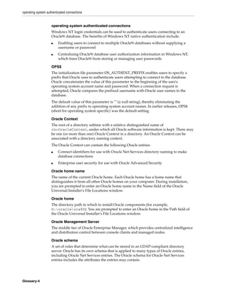 operating system authenticated connections
Glossary-4
operating system authenticated connections
Windows NT login credentials can be used to authenticate users connecting to an
Oracle9i database. The benefits of Windows NT native authentication include:
■ Enabling users to connect to multiple Oracle9i databases without supplying a
username or password
■ Centralizing Oracle9i database user authorization information in Windows NT,
which frees Oracle9i from storing or managing user passwords
OPS$
The initialization file parameter OS_AUTHENT_PREFIX enables users to specify a
prefix that Oracle uses to authenticate users attempting to connect to the database.
Oracle concatenates the value of this parameter to the beginning of the user's
operating system account name and password. When a connection request is
attempted, Oracle compares the prefixed username with Oracle user names in the
database.
The default value of this parameter is "" (a null string), thereby eliminating the
addition of any prefix to operating system account names. In earlier releases, OPS$
(short for operating system specific) was the default setting.
Oracle Context
The root of a directory subtree with a relative distinguished name of
cn=OracleContext, under which all Oracle software information is kept. There may
be one (or more than one) Oracle Context in a directory. An Oracle Context can be
associated with a directory naming context.
The Oracle Context can contain the following Oracle entries:
■ Connect identifiers for use with Oracle Net Services directory naming to make
database connections
■ Enterprise user security for use with Oracle Advanced Security
Oracle home name
The name of the current Oracle home. Each Oracle home has a home name that
distinguishes it from all other Oracle homes on your computer. During installation,
you are prompted to enter an Oracle home name in the Name field of the Oracle
Universal Installer's File Locations window.
Oracle home
The directory path in which to install Oracle components (for example,
D:oracleora90). You are prompted to enter an Oracle home in the Path field of
the Oracle Universal Installer's File Locations window.
Oracle Management Server
The middle tier of Oracle Enterprise Manager, which provides centralized intelligence
and distribution control between console clients and managed nodes.
Oracle schema
A set of rules that determine what can be stored in an LDAP-compliant directory
server. Oracle has its own schema that is applied to many types of Oracle entries,
including Oracle Net Services entries. The Oracle schema for Oracle Net Services
entries includes the attributes the entries may contain.
 
