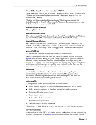 service registration
Glossary-5
Oracle9i Database Online Documentation CD-ROM
The CD-ROMs in your kit that include the Oracle9i Database Online Documentation.
The Oracle9i Database Online Documentation CD-ROMs are separate from the
component CD-ROMs.
The Oracle9i Database Online Documentation CD-ROMs do not include this
installation guide or Oracle9i release notes for Windows. These documents are only
included on the first component CD-ROM.
Oracle9i Enterprise Edition
The complete database type.
Oracle9i Personal Edition
One of the available Oracle9i database types. Oracle9i Personal Edition for Windows
NT and Windows 2000 does not include Oracle Real Application Clusters.
Oracle9i Standard Edition
One of the available Oracle9i Database types. Oracle9i Standard Edition does not
include Oracle Advanced Security, Oracle COM Automation Feature, Oracle OLAP
Services, Oracle Partitioning, Oracle Real Application Clusters, and Oracle Spatial.
protocol address
An address that identifies the network address of a network object.
When a connection is made, the client and the receiver of the request, such as the
listener, Oracle Names Server, or Oracle Connection Manager, are configured with
identical protocol addresses. The client uses this address to send the connection
request to a particular network object location, and the recipient "listens" for requests
on this address. It is important to install the same protocols for the client and the
connection recipient, as well as configure the same addresses.
repository
A set of tables in an Oracle database that store information regarding the state of
services managed and monitored by Oracle Enterprise Manager, as well as
information about the separately licensable management packs. It is used as a
back-end store by the Oracle Management Servers.
sqlnet.ora file
A configuration file for the client or server that specifies the:
■ Client domain to append to unqualified service names or net service names
■ Order of naming methods for the client to use when resolving a name
■ Logging and tracing features to use
■ Route of connections
■ Preferred Oracle Names servers
■ External naming parameters
■ Oracle Advanced Security parameters
The sqlnet.ora file resides in ORACLE_BASEORACLE_HOMEnetworkadmin.
service registration
A feature by which the PMON process (an instance background process) automatically
registers information with a listener. Because this information is registered with the
 