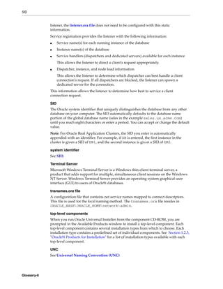SID
Glossary-6
listener, the listener.ora file does not need to be configured with this static
information.
Service registration provides the listener with the following information:
■ Service name(s) for each running instance of the database
■ Instance name(s) of the database
■ Service handlers (dispatchers and dedicated servers) available for each instance
This allows the listener to direct a client's request appropriately.
■ Dispatcher, instance, and node load information
This allows the listener to determine which dispatcher can best handle a client
connection's request. If all dispatchers are blocked, the listener can spawn a
dedicated server for the connection.
This information allows the listener to determine how best to service a client
connection request.
SID
The Oracle system identifier that uniquely distinguishes the database from any other
database on your computer. The SID automatically defaults to the database name
portion of the global database name (sales in the example sales.us.acme.com)
until you reach eight characters or enter a period. You can accept or change the default
value.
Note: For Oracle Real Application Clusters, the SID you enter is automatically
appended with an identifier. For example, if DB is entered, the first instance in the
cluster is given a SID of DB1, and the second instance is given a SID of DB2.
system identifier
See SID.
Terminal Server
Microsoft Windows Terminal Server is a Windows thin-client terminal server, a
product that adds support for multiple, simultaneous client sessions on the Windows
NT Server. Windows Terminal Server provides an operating system graphical user
interface (GUI) to users of Oracle9i databases.
tnsnames.ora file
A configuration file that contains net service names mapped to connect descriptors.
This file is used for the local naming method. The tnsnames.ora file resides in
ORACLE_BASEORACLE_HOMEnetworkadmin.
top-level components
When you run Oracle Universal Installer from the component CD-ROM, you are
prompted in the Available Products window to install a top-level component. Each
top-level component contains several installation types from which to choose. Each
installation type contains a predefined set of individual components. See Section 1.2.3,
"Oracle9i Products for Installation" for a list of installation types available with each
top-level component.
UNC
See Universal Naming Convention (UNC)
 