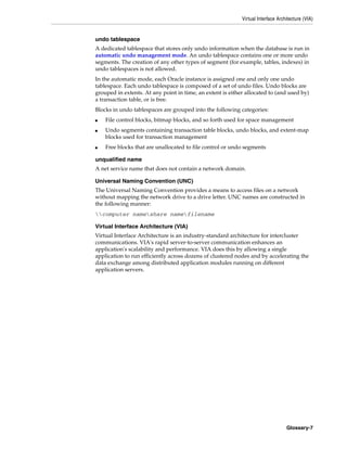 Virtual Interface Architecture (VIA)
Glossary-7
undo tablespace
A dedicated tablespace that stores only undo information when the database is run in
automatic undo management mode. An undo tablespace contains one or more undo
segments. The creation of any other types of segment (for example, tables, indexes) in
undo tablespaces is not allowed.
In the automatic mode, each Oracle instance is assigned one and only one undo
tablespace. Each undo tablespace is composed of a set of undo files. Undo blocks are
grouped in extents. At any point in time, an extent is either allocated to (and used by)
a transaction table, or is free.
Blocks in undo tablespaces are grouped into the following categories:
■ File control blocks, bitmap blocks, and so forth used for space management
■ Undo segments containing transaction table blocks, undo blocks, and extent-map
blocks used for transaction management
■ Free blocks that are unallocated to file control or undo segments
unqualified name
A net service name that does not contain a network domain.
Universal Naming Convention (UNC)
The Universal Naming Convention provides a means to access files on a network
without mapping the network drive to a drive letter. UNC names are constructed in
the following manner:
computer nameshare namefilename
Virtual Interface Architecture (VIA)
Virtual Interface Architecture is an industry-standard architecture for intercluster
communications. VIA's rapid server-to-server communication enhances an
application's scalability and performance. VIA does this by allowing a single
application to run efficiently across dozens of clustered nodes and by accelerating the
data exchange among distributed application modules running on different
application servers.
 