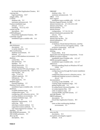Index-2
for Oracle Real Application Clusters, B-5
copying data
logical partitions, B-17
crlogdr utility, B-7
CTXSYS
database role, 5-3
username and password, 5-3
Custom installation type
defined, 1-5, 1-6
installing, 4-9, 4-12, 4-23
custom.rsp file
description, D-1
CWM tablespace
Oracle Real Application Clusters, B-5
CyberSafe support
installation types available with, A-6
D
data dictionary
description, 5-9
in starter database, 5-9
data warehousing
database environment, 3-3
defined, 3-3
same as DSS database environment, 3-3
database
control files, 5-9
data dictionary, 5-9
datafiles, 5-6
default passwords, 5-1
default usernames, 5-1
granting limited SYS role privileges, 5-3
initialization parameter file, 5-8
redo log files, 5-8
roles, 5-3 to 5-4
rollback segments, 5-9
tablespaces, 5-6
undo segments, 5-9
database types
Oracle9i Database, 1-5
Database Verify utility
installation types available with, A-5, A-12
databases
available database types, 1-5
configuration types, 3-4
configuring with a directory server, 3-8
creating database environments, 3-3
Custom installation type, 3-5
installation, 4-5
migration requirements, 2-13
removing, 4-28
selecting a creation method, 3-4
supported creation methods, 3-1
user input required for creation, 3-1
datafiles, 5-7, B-5
DB_DOMAIN parameter, 5-5
DB_NAME parameter, 5-5
dbca.rsp file
description, D-2
DBSNMP
database roles, 5-3
username and password, 5-3
DBUI, A-14
DCE support
installation types available with, A-2, A-6
Decision Support System. See DSS
default character set, 4-7, 4-18, 4-21, 4-25
default control files, 5-9
default datafiles, 5-7
default domain
configuration, 3-7, 3-8, 3-9, 3-10
default initialization parameter file
init.ora, 5-8
default port, 4-16
default redo log files, 5-8
default tablespaces, 5-7
deinstallation
of database, Oracle Internet Directory, and Net
Services services and registry entries, 4-28
of Oracle components, 4-29, 4-30
DeleteDisk utility, B-7
deleting
Oracle OSDs, B-14
deprecated and desupported components, 0-xxiii
DES40 encryption support
installation types available with, A-2, A-7
DES56 encryption support
installation types available with, A-2, A-7
differences
between installing Oracle on Windows NT and
UNIX, 4-1
directory server
configuring access through the Custom installation
type, 3-7
configuring client access to a directory server, 3-9
configuring database access to a directory
server, 3-8
documentation
accessing on the CD-ROM, 1-7
creating single installation stage, D-2
getting started with, 1-8
on using Oracle Universal Installer, 1-4
on using response files, D-2
order in which to read, 1-8
viewing HTML and PDF formats, 1-7
dr01.dbf datafile, 5-7
DRSYS tablespace
description, 5-7
Oracle Real Application Clusters, B-5
DSS
same as data warehousing database
environment, 3-3
E
emca.rsp file
description, D-2
encryption and integrity support
defined, A-16
 