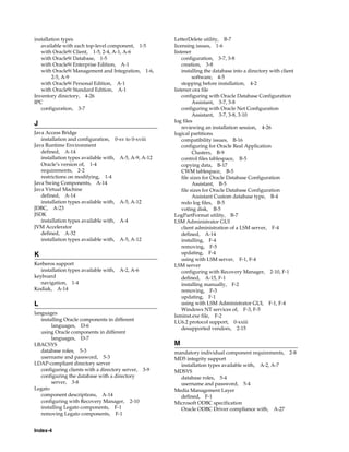 Index-4
installation types
available with each top-level component, 1-5
with Oracle9i Client, 1-5, 2-4, A-1, A-6
with Oracle9i Database, 1-5
with Oracle9i Enterprise Edition, A-1
with Oracle9i Management and Integration, 1-6,
2-5, A-9
with Oracle9i Personal Edition, A-1
with Oracle9i Standard Edition, A-1
Inventory directory, 4-26
IPC
configuration, 3-7
J
Java Access Bridge
installation and configuration, 0-xv to 0-xviii
Java Runtime Environment
defined, A-14
installation types available with, A-5, A-9, A-12
Oracle’s version of, 1-4
requirements, 2-2
restrictions on modifying, 1-4
Java Swing Components, A-14
Java Virtual Machine
defined, A-14
installation types available with, A-5, A-12
JDBC, A-23
JSDK
installation types available with, A-4
JVM Accelerator
defined, A-32
installation types available with, A-5, A-12
K
Kerberos support
installation types available with, A-2, A-6
keyboard
navigation, 1-4
Kodiak, A-14
L
languages
installing Oracle components in different
languages, D-6
using Oracle components in different
languages, D-7
LBACSYS
database roles, 5-3
username and password, 5-3
LDAP-compliant directory server
configuring clients with a directory server, 3-9
configuring the database with a directory
server, 3-8
Legato
component descriptions, A-14
configuring with Recovery Manager, 2-10
installing Legato components, F-1
removing Legato components, F-1
LetterDelete utility, B-7
licensing issues, 1-6
listener
configuration, 3-7, 3-8
creation, 3-8
installing the database into a directory with client
software, 4-5
stopping before installation, 4-2
listener.ora file
configuring with Oracle Database Configuration
Assistant, 3-7, 3-8
configuring with Oracle Net Configuration
Assistant, 3-7, 3-8, 3-10
log files
reviewing an installation session, 4-26
logical partitions
compatibility issues, B-16
configuring for Oracle Real Application
Clusters, B-9
control files tablespace, B-5
copying data, B-17
CWM tablespace, B-5
file sizes for Oracle Database Configuration
Assistant, B-5
file sizes for Oracle Database Configuration
Assistant Custom database type, B-4
redo log files, B-5
voting disk, B-5
LogPartFormat utility, B-7
LSM Administrator GUI
client administration of a LSM server, F-4
defined, A-14
installing, F-4
removing, F-5
updating, F-4
using with LSM server, F-1, F-4
LSM server
configuring with Recovery Manager, 2-10, F-1
defined, A-15, F-1
installing manually, F-2
removing, F-3
updating, F-1
using with LSM Administrator GUI, F-1, F-4
Windows NT services of, F-3, F-5
lsminst.exe file, F-2
LU6.2 protocol support, 0-xxiii
desupported vendors, 2-15
M
mandatory individual component requirements, 2-8
MD5 integrity support
installation types available with, A-2, A-7
MDSYS
database roles, 5-4
username and password, 5-4
Media Management Layer
defined, F-1
Microsoft ODBC specification
Oracle ODBC Driver compliance with, A-27
 