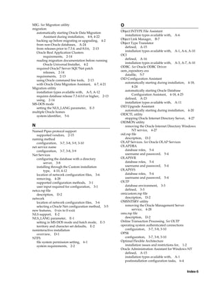 Index-5
MIG. See Migration utility
migration
automatically starting Oracle Data Migration
Assistant during installation, 4-8, 4-22
backing up before migrating or upgrading, 4-2
from non-Oracle databases, A-24
from releases prior to 7.3.4. and 8.0.6, 2-13
Oracle Real Application Clusters
requirements, 2-14
reading migration documentation before running
Oracle Universal Installer, 4-2
required Oracle7 Server SQL*Net patch
releases, 2-14
requirements, 2-13
using Oracle command line tools, 2-13
with Oracle Data Migration Assistant, 4-7, 4-21
Migration utility
installation types available with, A-5, A-12
requires database release 7.3.4.0.0 or higher, 2-13
using, 2-14
MS-DOS mode
setting the NLS_LANG parameter, E-3
multiple Oracle homes
system identifier, 5-6
N
Named Pipes protocol support
supported vendors, 2-15
naming method
configuration, 3-7, 3-8, 3-9, 3-10
net service name
configuration, 3-7, 3-8, 3-9
Net Services
configuring the database with a directory
server, 3-8
installing through the Custom installation
type, 4-10, 4-12
location of network configuration files, 3-6
removing, 4-28
supported configuration methods, 3-1
user input required for configuration, 3-1
netca.rsp file
description, D-2
network
location of network configuration files, 3-6
selecting a Oracle Net configuration method, 3-5
new features, 0-xix to 0-xxiii
NLS support, E-2
NLS_LANG parameter, E-1
setting in MS-DOS mode and batch mode, E-3
territory and character set defaults, E-2
noninteractive installation
overview, D-1
NTFS
file system permission setting, 6-1
system requirements, 2-2
O
Object INTYPE File Assistant
installation types available with, A-6
Object Link Manager, B-7
Object Type Translator
defined, A-15
installation types available with, A-1, A-6, A-10
OCI
defined, A-16
installation types available with, A-3, A-7, A-10
ODBC. See Oracle ODBC Driver
oem_repository.ora
datafile, 5-7
OiD Configuration Assistant
automatically starting during installation, 4-18,
4-24
automatically starting Oracle Database
Configuration Assistant, 4-18, 4-25
defined, A-23
installation types available with, A-11
OiD Upgrade Assistant
automatically starting during installation, 4-20
OIDCTL utility
stopping Oracle Internet Directory Server, 4-27
OIDMON utility
removing the Oracle Internet Directory Windows
NT service, 4-27
oid.rsp file
description, D-2
OLAP Services. See Oracle OLAP Services
OLAPDBA
database roles, 5-4
username and password, 5-4
OLAPSVR
database roles, 5-4
username and password, 5-4
OLAPSYS
database roles, 5-4
username and password, 5-4
OLTP
database environment, 3-3
defined, 3-3
omicustom.rsp file
description, D-2
OMSNTSRV utility
removing the Oracle Management Server
service, 4-28
oms.rsp file
description, D-2
Online Transaction Processing. See OLTP
operating system authenticated connections
configuration, 3-7, 3-8, 3-10
OPS$
configuration, 3-7, 3-8, 3-10
Optimal Flexible Architecture
installation issues and restrictions for, 1-2
Oracle Administration Assistant for Windows NT
defined, A-15
installation types available with, A-1
postinstallation configuration tasks, 6-4
 