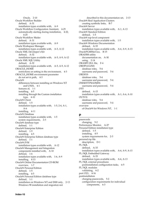 Index-10
Oracle, 2-10
Oracle Workflow Builder
defined, A-31
installation types available with, A-9
Oracle Workflow Configuration Assistant, 4-25
automatically starting during installation, 4-22,
4-25
Oracle Workflow Mailer
defined, A-31
installation types available with, A-9
Oracle Workspace Manager
installation types available with, A-5, A-12
Oracle XML Developer’s Kit
defined, A-32
installation types available with, A-5, A-9, A-12
Oracle XML SQL Utility
defined, A-32
installation types available with, A-5, A-9, A-12
ORACLE_HOME
restrictions on setting in the environment, 4-3
ORACLE_HOME environment parameter
do not set in path, 4-3
Oracle9i
differences between installing on Windows NT
and UNIX, 4-1
features of, 1-1
installing, 4-5
installing through the Custom installation
type, 4-10
Oracle9i Client
defined, 1-5
installation types available with, 1-5, 2-4, A-1,
A-6
installing, 4-11
Oracle9i Database
installation types available with, 1-5
system requirements, 2-3
Oracle9i database type
defined, 1-1
Oracle9i Enterprise Edition
defined, 1-5
installing, 4-5
Oracle9i Enterprise Edition database type
defined, 1-1
Oracle9i JVM
installation types available with, A-12
Oracle9i Management and Integration
components installed with, A-10
defined, 1-6
installation types available with, 1-6, A-9
installing, 4-13
Oracle9i Online Documentation CD-ROM
overview, 1-7
Oracle9i Personal Edition
defined, 1-5
installing, 4-5
Oracle9i Personal Edition database type
defined, 1-1
installation on Windows NT and 2000 only, 2-13
Windows 98 installation and migration not
described in this documentation set, 2-13
Oracle9i Real Application Clusters
creating symbolic links, B-7
Oracle9i Server
installation types available with, A-1, A-13
Oracle9i Standard Edition
defined, 1-5
Oracle9i top-level component
installation types available with, 1-5
Oracle9i Windows Documentation
defined, A-33
installation types available with, A-6, A-9, A-13
OraclePGMSService, B-15
ORADIM utility
documentation on, A-30
using, 2-14
ORASBT.DLL file, F-4
ORDPLUGINS
database roles, 5-4
username and password, 5-4
ORDSYS
database roles, 5-4
username and password, 5-4
OSE$HTTP$ADMIN
username and password, 5-4
OTT
defined, A-15
installation types available with, A-1, A-6, A-10
OUTLN
database roles, 5-4
username and password, 5-4
overview
of Oracle9i for Windows NT, 1-1
P
passwords
changing, 5-2
Performance Monitor, A-27
Personal Edition installation type
defined, 1-5
installing, 4-5
system requirements for, 2-3
personal.rsp file
description, D-1
PL/SQL
defined, A-33
installation types available with, A-6, A-9, A-13
PL/SQL Embedded Gateway
defined, A-33
installation types available with, A-6, A-13
PL/SQL external procedures
postinstallation configuration tasks, 6-5
PL/SQL modules
validating, 6-2
port 1521, 4-16
postinstallation
changing passwords, 5-2
configuration requirements for individual
components, 6-3
 