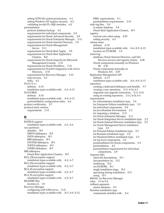Index-11
setting NTFS file system permissions, 6-1
setting Windows NT registry security, 6-2
validating invalid PL/SQL modules, 6-2
preinstallation
perform database backup, 4-2
requirements for individual components, 2-8
requirements for Oracle Advanced Security, 2-8
requirements for Oracle Enterprise Manager, 2-11
requirements for Oracle Internet Directory, 2-9
requirements for Oracle Management
Server, 2-11
requirements for Oracle Real Applic, 2-8
requirements for Oracle Real Application
Clusters, B-8
requirements for Oracle Snap-Ins for Microsoft
Management Console, 2-10
requirements for Oracle Workflow, 2-10
requirements for Oracle9i integration with Active
Directory, 2-10
requirements for Recovery Manager, 2-10
stop services, 4-2
tasks, 4-2
Pro*C/C++
defined, A-33
installation types available with, A-9, A-13
Pro*COBOL
defined, A-33
installation types available with, A-9, A-13
postinstallation configuration tasks, 6-6
product certification, 2-7
protocol stack vendors
requirements, 2-15
R
RADIUS support
installation types available with, A-2, A-6
raw partitions
datafiles, B-5
DRSYS tablespace, B-5
INDX tablespace, B-5
RBS tablespace, B-5
SYSTEM tablespace, B-5
TOOLS tablespace, B-5
USERS tablespace, B-5
RBS tablespace
Oracle Real Application Clusters, B-5
RC4_128 encryption support
installation types available with, A-2, A-7
RC4_256 encryption support
installation types available with, A-2, A-7
RC4_40 encryption support
installation types available with, A-2, A-7
RC4_56 encryption support
installation types available with, A-2, A-7
README files
location of, 1-8
Recovery Manager
configuring with LSM server, 2-10
installation types available with, A-5, A-9, A-12
MML requirements, F-1
preinstallation requirements, 2-10
redo log files, 5-8
in starter database, 5-8
Oracle Real Application Clusters, B-5
registry
exercise care when using, 4-29
setting security, 6-2
release notes
defined, A-33
installation types available with, A-6, A-9, A-13
location on CD-ROM, 1-8
removing
database, Oracle Internet Directory, and Net
Services services and registry entries, 4-28
Oracle components manually on Windows
98, 4-30
Oracle components manually on
Windows NT, 4-29
Replication Management API
defined, A-13
installation types available with, A-6, A-9, A-13
repository
creating a dedicated tablespace and datafile, 5-7
creating a new repository, 2-11, 4-14, 6-3
migration and upgrade restrictions, 2-11, 4-14
using an existing repository, 2-11, 4-14, 6-3
requirements
for Administrator installation type, 2-4
for Enterprise Edition installation type, 2-3
for individual components, 2-8
for Java Runtime Environment, 2-2
for migrating a database, 2-13
for Oracle Enterprise Manager, 2-11
for Oracle Integration Server installation type, 2-5
for Oracle Internet Directory installation type, 2-5
for Oracle Management Server installation
type, 2-5
for Personal Edition installation type, 2-3
for Runtime installation type, 2-4
for Standard Edition installation type, 2-3
for top-level components, 2-2
postinstallation for Oracle components, 6-3
preinstallation, 4-2
preinstallation requirements for individual
components, 2-8
response files
client file descriptions, D-1
documentation on, D-2
modifying, D-2
on CD-ROM, D-1
single installation stage, D-2
specifying during installation, D-3
using, D-1
RMAN. See Recovery Manager
roles, 5-3 to 5-4
rollback segments
starter database, 5-9
Runtime installation type
components installed with, A-6
 