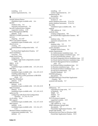Index-12
installing, 4-11
system requirements for, 2-4
S
Sample Schema Demos
installation types available with, A-6
SCOTT
database roles, 5-4
username and password, 5-4
SecurID Authentication Adapter
supported vendors, 2-15
Server Management (SRVM)
defined, A-34
SERVICE_NAMES parameter, 5-5
services
stopping, 4-2, 4-27
SHA-1 encryption support
installation types available with, A-2, A-7
shared server
creating, 3-5
postinstallation configuration tasks, 6-3
SID
for Oracle Real Application Clusters, 4-7
silent installation
overview, D-1
single Oracle home
components, 2-1
installing single home components a second
time, 2-1
SMUI, A-14
SQL*Loader
installation types available with, A-5, A-9, A-12
SQL*Plus
defined, A-34
installation types available with, A-6, A-9, A-13
installing online help of, 6-6
setting the NLS_LANG parameter in MS-DOS
mode, E-3
SQL*Plus Worksheet
defined, A-34
SQLJ Runtime
defined, A-34
installation types available with, A-5, A-8, A-12
SQLJ Translator
defined, A-34
installation types available with, A-5, A-8, A-12
sqlnet.ora file
configuring with Oracle Net Configuration
Assistant, 3-7, 3-8, 3-9, 3-10
srvctl utility, 0-xxi
SSL support
installation types available with, A-2, A-7, A-10
SSO support
defined, A-16
installation types available with, A-2, A-6, A-7,
A-10
Standard Edition installation type
components installed with, A-1
defined, 1-5
installing, 4-5
system requirements for, 2-3
standard.rsp file
description, D-1
start_here.htm
location of, 1-8
starter database passwords, 5-3 to 5-4
starter database usernames, 5-3 to 5-4
Sun SDK
installation types available with, A-4
support
URL address of, 2-14
symbolic links
existing configuration, B-6
for Oracle9i Real Application Clusters, B-7
SYS
database roles, 5-3
username and password, 5-3
SYSTEM
database roles, 5-3
username and password, 5-3
system identifier
multiple Oracle homes, 5-6
system requirements
for Administrator installation type, 2-4
for Enterprise Edition installation type, 2-3
for FAT and NTFS file systems, 2-2
for Oracle Integration Server installation type, 2-5
for Oracle Internet Directory installation type, 2-5
for Oracle Management Server installation
type, 2-5
for Personal Edition installation type, 2-3
for Runtime installation type, 2-4
for Standard Edition installation type, 2-3
for top-level components, 2-2
Oracle9i Database, 2-3
SYSTEM tablespace
description, 5-7
SYSTEM tablespace Oracle Real Application
Clusters, B-5
system01.dbf datafile, 5-7
T
tablespaces, 5-7
expanding for large sorts, 5-7
in database, 5-6
TEMP, 5-7
TOOLS, 5-7
USERS, 5-7
TCP/IP protocol support
supported vendors, 2-15
technical support
URL address of, 2-14
TEMP tablespace (temp01.dbf)
description, 5-7
Oracle Real Application Clusters, B-5
temp01.dbf datafile, 5-7
Terminal Services Client on Windows 2000
Oracle Real Application Clusters, B-15
 