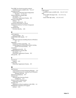 Index-13
Thin JDBC Java-based encryption support
installation types available with, A-2, A-7
tnsnames.ora file
configuring with Oracle Net Configuration
Assistant, 3-7, 3-8, 3-9
TOOLS tablespace (tools01.dbf)
description, 5-7
Oracle Real Application Clusters, B-5
top-level components
defined, 1-5
system requirements, 2-2
Transaction Processing. See OLTP
Transparent Gateway. See Oracle Transparent
Gateway
troubleshooting
Inventory log files, 4-26
U
undo segments
starter database, 5-9
UNDOTBS01.DBF datafile, 5-7
UNIX
differences between installing Oracle on Windows
NT, 4-1
upgrading
backing up before upgrading, 4-2
reading upgrade documentation before running
Oracle Universal Installer, 4-2
usernames
changing passwords, 5-2
USERS tablespace (users01.dbf)
description, 5-7
Oracle Real Application Clusters, B-5
utlrp.sql file, 6-2
V
VI protocol
support, 2-15
voting disk
Oracle Real Application Clusters, B-5
W
Web browser
requirements for Oracle Enterprise Manager, 2-12
supported browsers for running Oracle Enterprise
Manager Web Site, 2-5
Web-based installations, D-7
Windows 98
rebooting after first-time Oracle
installations, 4-11
Windows native authentication
supported vendors, 2-15
Windows NT
differences in Oracle installation with UNIX, 4-1
WINSOCK2 on Windows NT support
defined, A-34
X
X.509 support
installation types available with, A-2, A-7, A-10
XML
Oracle XML Developer’s Kit, A-5, A-9, A-12,
A-32
Oracle XML SQL utility, A-5, A-9, A-12
 