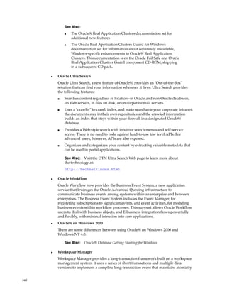 xxii
■ Oracle Ultra Search
Oracle Ultra Search, a new feature of Oracle9i, provides an "Out-of-the-Box"
solution that can find your information wherever it lives. Ultra Search provides
the following features:
■ Searches content regardless of location--in Oracle and non-Oracle databases,
on Web servers, in files on disk, or on corporate mail servers.
■ Uses a "crawler" to crawl, index, and make searchable your corporate Intranet;
the documents stay in their own repositories and the crawled information
builds an index that stays within your firewall in a designated Oracle9i
database.
■ Provides a Web-style search with intuitive search menus and self-service
access. There is no need to code against hard-to-use low level APIs. For
advanced users, however, APIs are also exposed.
■ Organizes and categorizes your content by extracting valuable metadata that
can be used in portal applications.
■ Oracle Workflow
Oracle Workflow now provides the Business Event System, a new application
service that leverages the Oracle Advanced Queuing infrastructure to
communicate business events among systems within an enterprise and between
enterprises. The Business Event System includes the Event Manager, for
registering subscriptions to significant events, and event activities, for modeling
business events within workflow processes. This support allows Oracle Workflow
users to deal with business objects, and E-business integration flows powerfully
and flexibly, with minimal intrusion into core applications.
■ Oracle9i on Windows 2000
There are some differences between using Oracle9i on Windows 2000 and
Windows NT 4.0.
■ Workspace Manager
Workspace Manager provides a long-transaction framework built on a workspace
management system. It uses a series of short transactions and multiple data
versions to implement a complete long-transaction event that maintains atomicity
See Also:
■ The Oracle9i Real Application Clusters documentation set for
additional new features
■ The Oracle Real Application Clusters Guard for Windows
documentation set for information about separately installable,
Windows-specific enhancements to Oracle9i Real Application
Clusters. This documentation is on the Oracle Fail Safe and Oracle
Real Application Clusters Guard component CD-ROM, shipping
in a subsequent CD pack.
See Also: Visit the OTN Ultra Search Web page to learn more about
the technology at:
http://technet/index.html
See Also: Oracle9i Database Getting Starting for Windows
 