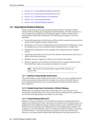 Planning Your Installation
1-2 Oracle9i Database Installation Guide
■ Section 1.2.1, "Using Optimal Flexible Architecture"
■ Section 1.2.2, "Oracle Universal Installer Overview"
■ Section 1.2.3, "Oracle9i Products for Installation"
■ Section 1.2.4, "Licensing Information"
■ Section 1.2.5, "Oracle9i Database Options"
1.2.1 Using Optimal Flexible Architecture
Oracle Corporation recommends using the Optimal Flexible Architecture (OFA)
standard when installing and configuring Oracle9i databases. The OFA standard is a
set of configuration guidelines for creating fast, highly available, reliable Oracle
databases that require little maintenance. The following advantages are the most
important:
■ Structured organization of directories and files and the consistent naming used for
database files simplify database administration.
■ Distribution of I/O across multiple disks prevents performance bottlenecks caused
by multiple read or write commands issued simultaneously to a single drive.
■ Distribution of applications across multiple disks safeguards against database
failures.
■ Login home directories are not at risk when database administrators add, move, or
delete Oracle home directories.
■ Multiple versions of application software can execute concurrently.
■ Software upgrades can be tested in an Oracle home in a separate directory from
the Oracle home where your production database is located.
1.2.1.1 Benefits of Using Multiple Oracle Homes
The main benefit of using multiple Oracle homes is that you can run multiple releases
of the same products concurrently. For example, you can test an Oracle9i release 1
(9.0.1) database patch before you run your production database Oracle9i release 1
(9.0.1) against it.
1.2.1.2 Multiple Oracle Home Functionality in Different Releases
Modifications to multiple Oracle home functionality have occurred since it was
introduced in Oracle8 release 8.0.4. This section helps you determine the capabilities of
your Oracle home depending on the release you are using.
1.2.1.3 Oracle8 Releases Before 8.0.4
Releases of Oracle for Windows NT and Windows 95 prior to Oracle8 release 8.0.4
support only single Oracle homes, allowing you to install and run Oracle products in a
single Oracle home. Different releases of Oracle products can be installed in the same
Oracle home provided they have different first or second-digit release numbers. For
example, you can install Oracle7 release 7.2 products and Oracle7 release 7.3 products
or Oracle7 release 7.x and Oracle8 release 8.x products in the same Oracle home.
However, you cannot install multiple third-digit releases of the same products. For
Note: The Oracle Universal Installer supports OFA, but does not
require OFA.
 