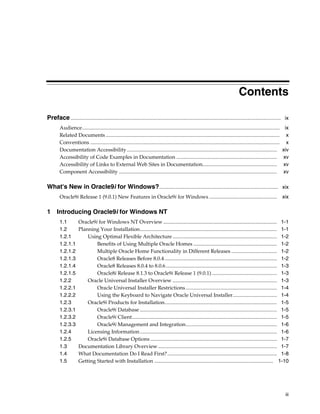 iii
Contents
Preface................................................................................................................................................................. ix
Audience....................................................................................................................................................... ix
Related Documents ..................................................................................................................................... x
Conventions ................................................................................................................................................. x
Documentation Accessibility................................................................................................................... xiv
Accessibility of Code Examples in Documentation ............................................................................. xv
Accessibility of Links to External Web Sites in Documentation......................................................... xv
Component Accessibility ......................................................................................................................... xv
What's New in Oracle9i for Windows?........................................................................................... xix
Oracle9i Release 1 (9.0.1) New Features in Oracle9i for Windows .................................................... xix
1 Introducing Oracle9i for Windows NT
1.1 Oracle9i for Windows NT Overview ....................................................................................... 1-1
1.2 Planning Your Installation......................................................................................................... 1-1
1.2.1 Using Optimal Flexible Architecture................................................................................ 1-2
1.2.1.1 Benefits of Using Multiple Oracle Homes ................................................................ 1-2
1.2.1.2 Multiple Oracle Home Functionality in Different Releases ................................... 1-2
1.2.1.3 Oracle8 Releases Before 8.0.4 ...................................................................................... 1-2
1.2.1.4 Oracle8 Releases 8.0.4 to 8.0.6..................................................................................... 1-3
1.2.1.5 Oracle8i Release 8.1.3 to Oracle9i Release 1 (9.0.1).................................................. 1-3
1.2.2 Oracle Universal Installer Overview ................................................................................ 1-3
1.2.2.1 Oracle Universal Installer Restrictions...................................................................... 1-4
1.2.2.2 Using the Keyboard to Navigate Oracle Universal Installer.................................. 1-4
1.2.3 Oracle9i Products for Installation...................................................................................... 1-5
1.2.3.1 Oracle9i Database ......................................................................................................... 1-5
1.2.3.2 Oracle9i Client............................................................................................................... 1-5
1.2.3.3 Oracle9i Management and Integration...................................................................... 1-6
1.2.4 Licensing Information......................................................................................................... 1-6
1.2.5 Oracle9i Database Options ................................................................................................. 1-7
1.3 Documentation Library Overview ........................................................................................... 1-7
1.4 What Documentation Do I Read First?.................................................................................... 1-8
1.5 Getting Started with Installation ........................................................................................... 1-10
 
