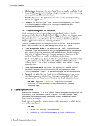 Planning Your Installation
1-6 Oracle9i Database Installation Guide
■ Administrator: If you select this type, Oracle Universal Installer installs the Oracle
Enterprise Manager Console, including enterprise management tools, networking
services, utilities, and basic client software.
■ Runtime: If you select this type, Oracle Universal Installer installs networking
services and support files.
■ Custom: If you select this type, Oracle Universal Installer prompts you to select
individual components to install from the components available with
Administrator and Runtime.
1.2.3.3 Oracle9i Management and Integration
Oracle Management Server is a central processing and distribution system for
management tasks. It enables distributed control between clients and managed nodes.
Oracle Internet Directory is an database-based LDAP v3 directory server. Oracle
Integration Server is a suite of software that provides internet and intranet tools to
integrate applications within and across organizations.
There are four Management and Integration installation types: Oracle Management
Server, Oracle Internet Directory, Oracle Integration Server, and Custom.
■ Oracle Management Server: If you select this type, Oracle Universal Installer
installs the Oracle Management Server, which processes all system management
tasks from the Enterprise Manager console and administers the distribution of
these tasks to Intelligent Agents on managed nodes across the enterprise. In
addition, Oracle Universal Installer installs basic client software.
■ Oracle Internet Directory: If you select this type, Oracle Universal Installer installs
a Lightweight Directory Access Protocol (LDAP)-enabled Oracle Internet
Directory Server, LDAP-enabled client tools, and the Oracle Internet Directory
database schema.
■ Oracle Integration Server: If you select this type, Oracle Universal Installer
installs XML-enabled components that integrate enterprise applications.
Components include Oracle9i JVM, a workflow engine, and advanced queuing.
■ Custom: If you select this type, Oracle Universal Installer prompts you to select
individual components to install from the components available with Oracle
Management Server, Oracle Internet Directory, and Oracle Integration Server.
1.2.4 Licensing Information
Although the component CD-ROM in your kit contains many Oracle components, you
may use only those components for which you have purchased licenses. Those
components that require separately purchasable licenses are identified in their
descriptions in Appendix A.
Oracle Support Services does not provide support for components for which licenses
have not been purchased.
See Also: Appendix A, "Individual Components Available for
Installation" for a list of individual components installed with each
installation type
See Also:
■ Section 1.2.5, "Oracle9i Database Options"
■ Appendix A, "Individual Components Available for Installation"
 