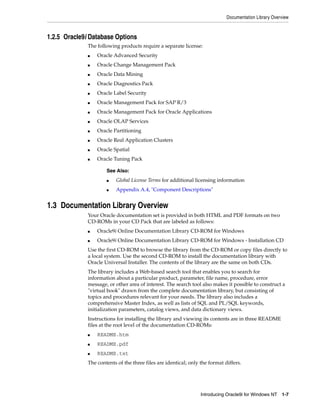 Documentation Library Overview
Introducing Oracle9i for Windows NT 1-7
1.2.5 Oracle9i Database Options
The following products require a separate license:
■ Oracle Advanced Security
■ Oracle Change Management Pack
■ Oracle Data Mining
■ Oracle Diagnostics Pack
■ Oracle Label Security
■ Oracle Management Pack for SAP R/3
■ Oracle Management Pack for Oracle Applications
■ Oracle OLAP Services
■ Oracle Partitioning
■ Oracle Real Application Clusters
■ Oracle Spatial
■ Oracle Tuning Pack
1.3 Documentation Library Overview
Your Oracle documentation set is provided in both HTML and PDF formats on two
CD-ROMs in your CD Pack that are labeled as follows:
■ Oracle9i Online Documentation Library CD-ROM for Windows
■ Oracle9i Online Documentation Library CD-ROM for Windows - Installation CD
Use the first CD-ROM to browse the library from the CD-ROM or copy files directly to
a local system. Use the second CD-ROM to install the documentation library with
Oracle Universal Installer. The contents of the library are the same on both CDs.
The library includes a Web-based search tool that enables you to search for
information about a particular product, parameter, file name, procedure, error
message, or other area of interest. The search tool also makes it possible to construct a
"virtual book" drawn from the complete documentation library, but consisting of
topics and procedures relevant for your needs. The library also includes a
comprehensive Master Index, as well as lists of SQL and PL/SQL keywords,
initialization parameters, catalog views, and data dictionary views.
Instructions for installing the library and viewing its contents are in three README
files at the root level of the documentation CD-ROMs:
■ README.htm
■ README.pdf
■ README.txt
The contents of the three files are identical; only the format differs.
See Also:
■ Global License Terms for additional licensing information
■ Appendix A.4, "Component Descriptions"
 