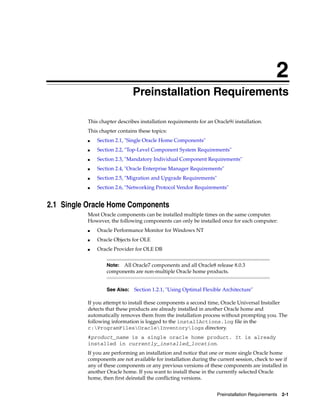 2
Preinstallation Requirements 2-1
2Preinstallation Requirements
This chapter describes installation requirements for an Oracle9i installation.
This chapter contains these topics:
■ Section 2.1, "Single Oracle Home Components"
■ Section 2.2, "Top-Level Component System Requirements"
■ Section 2.3, "Mandatory Individual Component Requirements"
■ Section 2.4, "Oracle Enterprise Manager Requirements"
■ Section 2.5, "Migration and Upgrade Requirements"
■ Section 2.6, "Networking Protocol Vendor Requirements"
2.1 Single Oracle Home Components
Most Oracle components can be installed multiple times on the same computer.
However, the following components can only be installed once for each computer:
■ Oracle Performance Monitor for Windows NT
■ Oracle Objects for OLE
■ Oracle Provider for OLE DB
If you attempt to install these components a second time, Oracle Universal Installer
detects that these products are already installed in another Oracle home and
automatically removes them from the installation process without prompting you. The
following information is logged to the installActions.log file in the
c:ProgramFilesOracleInventorylogs directory.
#product_name is a single oracle home product. It is already
installed in currently_installed_location.
If you are performing an installation and notice that one or more single Oracle home
components are not available for installation during the current session, check to see if
any of these components or any previous versions of these components are installed in
another Oracle home. If you want to install these in the currently selected Oracle
home, then first deinstall the conflicting versions.
Note: All Oracle7 components and all Oracle8 release 8.0.3
components are non-multiple Oracle home products.
See Also: Section 1.2.1, "Using Optimal Flexible Architecture"
 