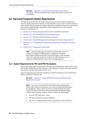 Top-Level Component System Requirements
2-2 Oracle9i Database Installation Guide
2.2 Top-Level Component System Requirements
The following sections list the system requirements for each top-level component.
Each top-level component contains several installation types, each of which contain a
series of individual components. Some individual components also have requirements
that must be satisfied before installation. Those requirements are described in
Section 2.3 and Section 2.4.
■ Section 2.2.1, "System Requirements for FAT and NTFS File Systems"
■ Section 2.2.2, "Oracle9i Database System Requirements"
■ Section 2.2.3, "Oracle9i Client System Requirements"
■ Section 2.2.4, "Oracle9i Management and Integration System Requirements"
■ Section 2.2.5, "Unsupported Components and Features on Windows Terminal
Servers"
■ Section 2.2.6, "Component Certification"
2.2.1 System Requirements for FAT and NTFS File Systems
This chapter lists system requirements for both the File Allocation Table (FAT) and NT
File System (NTFS) file systems. Because of the difference in space allocation on both
file systems, the hard disk requirements vary.
Oracle Corporation recommends installing on NTFS for Windows NT and Windows
2000, or FAT32 for Windows 98.
See Also: Appendix A, "Individual Components Available for
Installation" for the installation types under which these components
are installed
Note: The hard disk requirements for each Oracle9i top-level
component include 25 MB required to install Java Runtime
Environment (JRE) and Oracle Universal Installer on the partition
where the operating system is installed. If sufficient space is not
detected, installation fails and an error message appears.
See Also: Section 6.1, "About NTFS File System and Windows NT
Registry Permissions"
Note: You must review the FAT and NTFS system requirements
listed in this section to determine if you have enough hard disk space
for installation. These values are more accurate than the hard disk
values reported by the Oracle Universal Installer Installation Types
window and Summary window. These windows do not include:
■ Accurate FAT disk space values
■ The space required to create a database
■ The size of compressed files that are expanded on the hard drive
 
