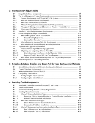 iv
2 Preinstallation Requirements
2.1 Single Oracle Home Components ............................................................................................ 2-1
2.2 Top-Level Component System Requirements........................................................................ 2-2
2.2.1 System Requirements for FAT and NTFS File Systems ................................................. 2-2
2.2.2 Oracle9i Database System Requirements......................................................................... 2-3
2.2.3 Oracle9i Client System Requirements .............................................................................. 2-4
2.2.4 Oracle9i Management and Integration System Requirements ..................................... 2-5
2.2.5 Unsupported Components and Features on Windows Terminal Servers .................. 2-7
2.2.6 Component Certification .................................................................................................... 2-7
2.3 Mandatory Individual Component Requirements ................................................................ 2-8
2.4 Oracle Enterprise Manager Requirements........................................................................... 2-11
2.4.1 Oracle Management Server Requirements ................................................................... 2-11
2.4.1.1 Use an Existing Repository ...................................................................................... 2-11
2.4.1.2 Create a New Repository.......................................................................................... 2-11
2.4.2 Oracle Enterprise Manager Web Site Requirements ................................................... 2-12
2.4.3 Oracle Enterprise Manager Paging Server Requirements .......................................... 2-12
2.5 Migration and Upgrade Requirements................................................................................. 2-13
2.5.1 Policies for Linking and Relinking Applications ......................................................... 2-13
2.5.2 Migrating and Upgrading Releases 7.x and 8.x ........................................................... 2-13
2.5.2.1 Oracle Command Line Tools with the Migration Utility .................................... 2-13
2.5.2.2 Required Oracle7 Server SQL*Net Patch Releases ............................................... 2-14
2.5.3 Oracle Real Application Clusters Migration and Upgrade Requirements .............. 2-14
2.6 Networking Protocol Vendor Requirements....................................................................... 2-15
3 Selecting Database Creation and Oracle Net Services Configuration Methods
3.1 About Database Creation and Network Configuration Methods ....................................... 3-1
3.2 Types of Database Environments............................................................................................. 3-3
3.3 Selecting a Database Creation Method .................................................................................... 3-4
3.4 Configuring Your Network....................................................................................................... 3-5
3.4.1 Configuring the Server Network....................................................................................... 3-6
3.4.2 Configuring the Client Network ....................................................................................... 3-8
4 Installing Oracle Components
4.1 Installation Differences Between Windows NT and UNIX .................................................. 4-1
4.2 Preinstallation Tasks................................................................................................................... 4-2
4.3 Installations Meeting Minimal Memory Requirements ........................................................ 4-3
4.4 Installing Oracle Components .................................................................................................. 4-3
4.4.1 Oracle9i Database Installation Types ............................................................................... 4-5
4.4.1.1 Enterprise Edition, Standard Edition, or Personal Edition Installation .............. 4-5
4.4.1.2 Custom Oracle9i Database Installations ................................................................... 4-9
4.4.2 Oracle9i Client Installation Types .................................................................................. 4-11
4.4.2.1 Client Administrator or Runtime Installations .................................................... 4-11
4.4.2.2 Custom Oracle9i Client Installations ..................................................................... 4-12
4.4.3 Oracle9i Management and Integration Installation Types ......................................... 4-13
4.4.3.1 Oracle Management Server Installation................................................................. 4-14
4.4.3.2 Oracle Internet Directory Installation..................................................................... 4-16
 