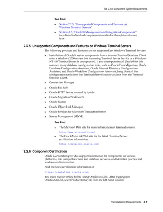Top-Level Component System Requirements
Preinstallation Requirements 2-7
2.2.5 Unsupported Components and Features on Windows Terminal Servers
The following products and features are not supported on Windows Terminal Servers:
■ Installation of Oracle9i server components from a remote Terminal Services Client
onto a Windows 2000 server that is running Terminal Server Service or a Windows
NT 4.0 Terminal Server is unsupported. If you attempt to install Oracle9i in this
manner, many database configuration tools, such as Oracle Data Migration, Oracle
Database Configuration Assistant, Oracle Internet Directory Configuration
Assistant, and Oracle Workflow Configuration Assistant, hang. Start all the
configuration tools from the Terminal Server console and not from the Terminal
Services Client.
■ Connection Manager
■ Oracle Fail Safe
■ Oracle HTTP Server powered by Apache
■ Oracle Migration Workbench
■ Oracle Names
■ Oracle Object Link Manager
■ Oracle Services for Microsoft Transaction Server
■ Server Management (SRVM)
2.2.6 Component Certification
Oracle Corporation provides support information for components on various
platforms, lists compatible client and database versions, and identifies patches and
workaround information.
Find the latest certification information at:
https://metalink.oracle.com/
You must register online before using OracleMetaLink. After logging into
OracleMetaLink, select Product Lifecycle from the left-hand column.
See Also:
■ Section 2.2.5, "Unsupported Components and Features on
Windows Terminal Servers"
■ Section A.3, "Oracle9i Management and Integration Components"
for a list of individual components installed with each installation
type
See Also:
■ The Microsoft Web site for more information on terminal servers:
http://www.microsoft.com/
■ The OracleMetaLink Web site for the latest Terminal Server
certification information:
https://metalink.oracle.com/
 